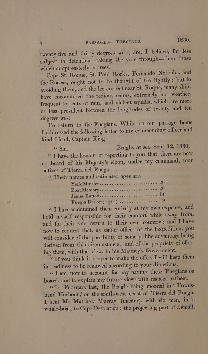 twenty-five and thirty degrees west, are, I believe, far less subject to detention—taking the year through—than those ‘which adopt easterly courses. Cape St. Roque, St. Paul Rocks, Fernando Noronha, and the Roccas, ought not to be thought of too lightly ; but in avoiding them, and the lee current near St. Roque, many ships have encountered the tedious calms, extremely hot weather, frequent torrents of rain, and violent squalls, which are more or less prevalent between the longitudes of twenty and ten degrees west. To return to the Fuegians. While on our passage home I addressed the following letter to my commanding officer and kind friend, Captain King. ails Beagle, at sea, Sept. 12, 1830. &lt;¢ T have the honour of reporting to you that there are now on board of his Majesty’s sloop, under my command, four natives of Tierra del Fuego. “‘ Their names and estimated ages are, Wy arte Minster oases, vane sledaeono etait yals ome mee Boat Memory... .--+--++ererererteere? 20 James Button... ...2 nc cscs scerecccercs 14 Fuegia Basket (a girl) ....--e+++ e+ eee 9 &lt;&lt; [ have maintained them entirely at my own expense, and hold myself responsible for their comfort while away from, and for their safe return to their own country: and I have now to request that, as senior officer of the Expedition, you will consider of the possibility of some public advantage being derived from this circumstance; and of the propriety of ofter- ing them, with that view, to his Majesty's Government. ‘If you think it proper to make the offer, I will keep them in readiness to be removed according to your directions. «“ Tam now to account for my having these Fuegians on “board, and to explain my future views with respect to them. “In February last, the Beagle being moored in‘ Towns- hend Harbour,’ on the south-west coast of Tierra del Fuego, I sent Mr. Matthew Murray (master), with six men, in a whale-boat, to Cape Desolation ; the projecting part of a small, /