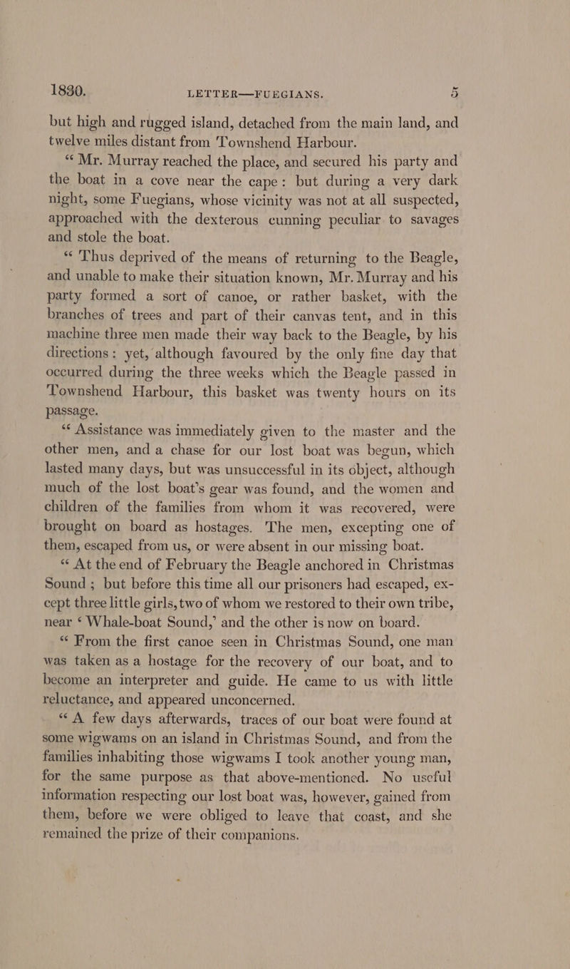 but high and rugged island, detached from the main land, and twelve miles distant from Townshend Harbour. “¢ Mr. Murray reached the place, and secured his party and the boat in a cove near the cape: but during a very dark night, some Fuegians, whose vicinity was not at all suspected, approached with the dexterous cunning peculiar to savages and stole the boat. *‘ ‘Thus deprived of the means of returning to the Beagle, and unable to make their situation known, Mr. Murray and his party formed a sort of canoe, or rather basket, with the branches of trees and part of their canvas tent, and in this machine three men made their way back to the Beagle, by his directions: yet, although favoured by the only fine day that occurred during the three weeks which the Beagle passed in Townshend Harbour, this basket was twenty hours on its passage. ** Assistance was immediately given to the master and the other men, and a chase for our lost boat was begun, which lasted many days, but was unsuccessful in its object, although much of the lost boat’s gear was found, and the women and children of the families from whom it was recovered, were brought on board as hostages. The men, excepting one of them, escaped from us, or were absent in our missing boat. ** At the end of February the Beagle anchored in Christmas Sound ; but before this time all our prisoners had escaped, ex- cept three little girls, two of whom we restored to their own tribe, near ‘ Whale-boat Sound,’ and the other is now on board. “ From the first canoe seen in Christmas Sound, one man was taken asa hostage for the recovery of our boat, and to become an interpreter and guide. He came to us with little reluctance, and appeared unconcerned. ** A few days afterwards, traces of our boat were found at some wigwams on an island in Christmas Sound, and from the families inhabiting those wigwams I took another young man, for the same purpose as that above-mentioned. No uscful information respecting our lost boat was, however, gained from them, before we were obliged to leave that coast, and she remained the prize of their companions.