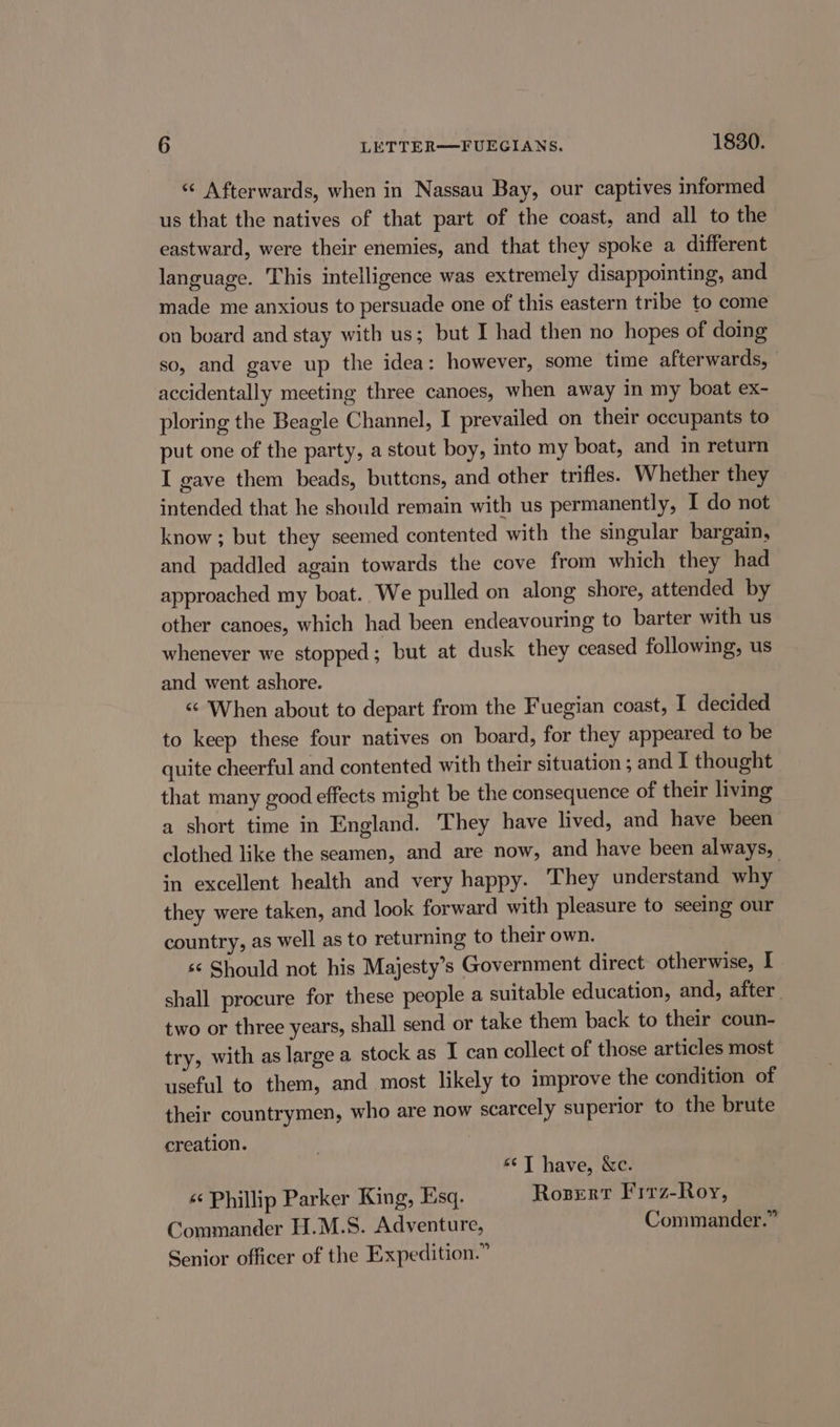 « Afterwards, when in Nassau Bay, our captives informed us that the natives of that part of the coast, and all to the eastward, were their enemies, and that they spoke a different language. This intelligence was extremely disappointing, and made me anxious to persuade one of this eastern tribe to come on board and stay with us; but I had then no hopes of doing so, and gave up the idea: however, some time afterwards, accidentally meeting three canoes, when away in my boat ex- ploring the Beagle Channel, I prevailed on their occupants to put one of the party, a stout boy, into my boat, and in return I gave them beads, buttons, and other trifles. Whether they intended that he should remain with us permanently, I do not know ; but they seemed contented with the singular bargain, and paddled again towards the cove from which they had approached my boat. We pulled on along shore, attended by other canoes, which had been endeavouring to barter with us whenever we stopped; but at dusk they ceased following, us and went ashore. “When about to depart from the Fuegian coast, I decided to keep these four natives on board, for they appeared to be quite cheerful and contented with their situation ; and I thought that many good effects might be the consequence of their living a short time in England. They have lived, and have been clothed like the seamen, and are now, and have been always, in excellent health and very happy. They understand why they were taken, and look forward with pleasure to seeing our country, as well as to returning to their own. 6 Should not his Majesty’s Government direct otherwise, I shall procure for these people a suitable education, and, after two or three years, shall send or take them back to their coun- try, with as large a stock as I can collect of those articles most useful to them, and most likely to improve the condition of their countrymen, who are now scarcely superior to the brute creation. “¢]T have, &amp;c. « Phillip Parker King, Esq. Roser Firz-Roy, Commander H.M.S. Adventure, Commander.” Senior officer of the Expedition.”