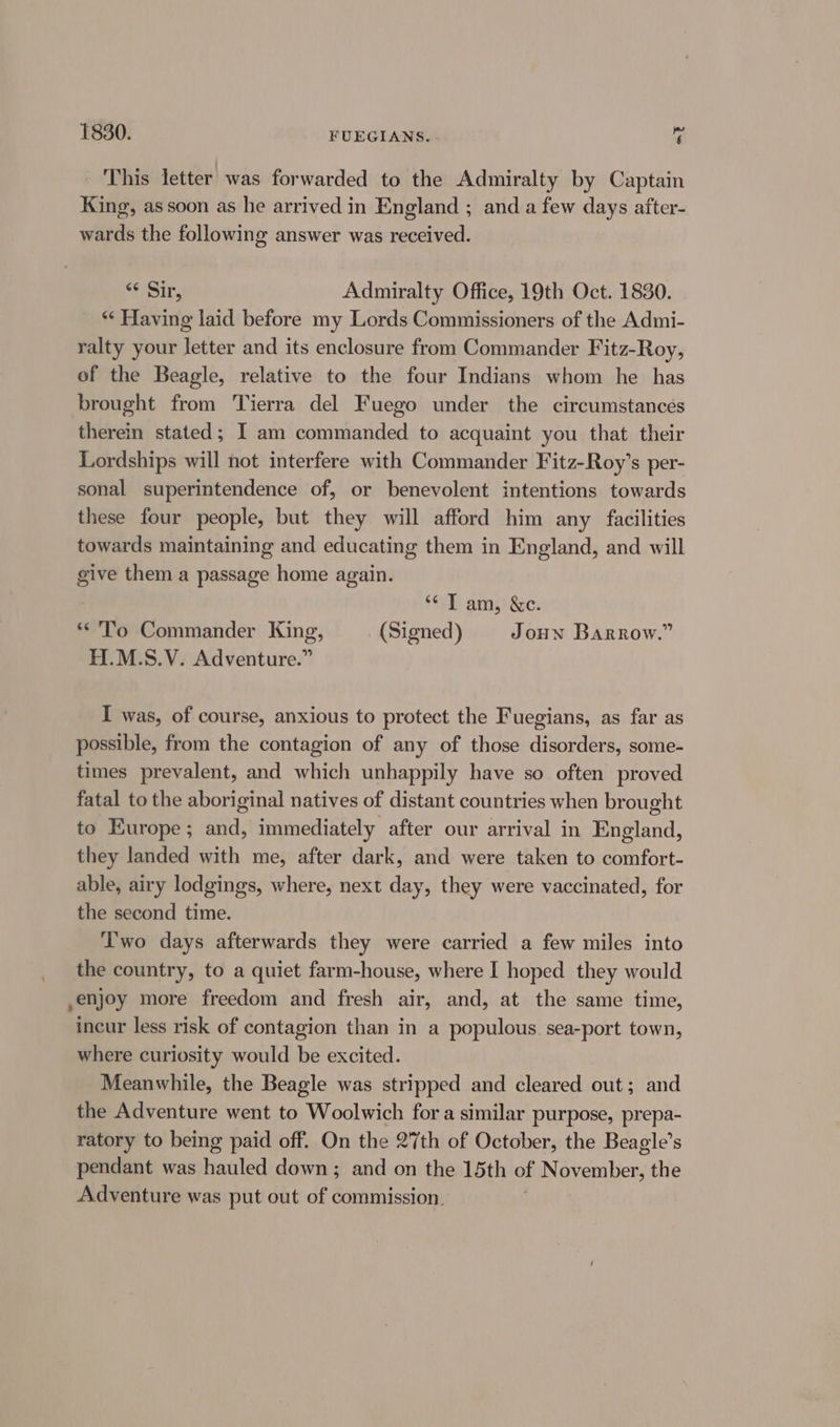 1830. FUEGIANS. - *, This letter was forwarded to the Admiralty by Captain King, assoon as he arrived in England ; and a few days after- wards the following answer was received. “Sir, Admiralty Office, 19th Oct. 1830. *‘ Having laid before my Lords Commissioners of the Admi- ralty your letter and its enclosure from Commander Fitz-Roy, of the Beagle, relative to the four Indians whom he has brought from Tierra del Fuego under the circumstances therein stated; I am commanded to acquaint you that their Lordships will not interfere with Commander Fitz-Roy’s per- sonal superintendence of, or benevolent intentions towards these four people, but they will afford him any facilities towards maintaining and educating them in England, and will give them a passage home again. ST) ams) Gc: *'To Commander King, (Signed) Joun Barrow.” H.M.S.V. Adventure.” I was, of course, anxious to protect the Fuegians, as far as possible, from the contagion of any of those disorders, some- times prevalent, and which unhappily have so often proved fatal to the aboriginal natives of distant countries when brought to Europe; and, immediately after our arrival in England, they landed with me, after dark, and were taken to comfort- able, airy lodgings, where, next day, they were vaccinated, for the second time. T'wo days afterwards they were carried a few miles into the country, to a quiet farm-house, where I hoped they would ,enjoy more freedom and fresh air, and, at the same time, incur less risk of contagion than in a populous. sea-port town, where curiosity would be excited. Meanwhile, the Beagle was stripped and cleared out; and the Adventure went to Woolwich for a similar purpose, prepa- ratory to being paid off. On the 27th of October, the Beagle’s pendant was hated down ; and on the 15th of Naveen bien the Adventure was put out of commission.