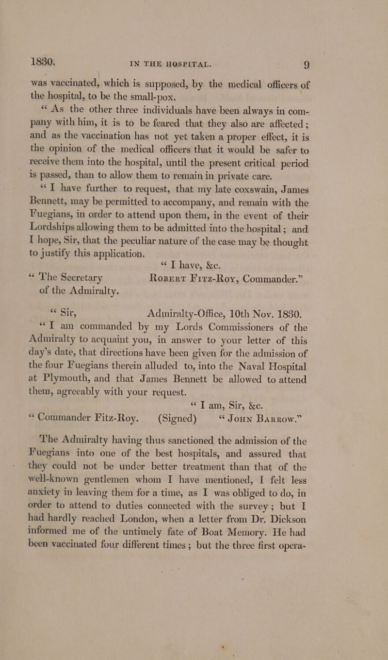 was vaccinated, which is supposed, by the medical officers of the hospital, to be the small-pox. “As the other three individuals have been always in com- pany with him, it is to be feared that they also are affected ; and as the vaccination has not yet taken a proper effect, it is the opinion of the medical officers that it would be safer to receive them into the hospital, until the present critical period is passed, than to allow them to remain in private care. “‘T have further to request, that my late coxswain, James Bennett, may be permitted to accompany, and remain with the Fuegians, in order to attend upon them, in the event of their Lordships allowing them to be admitted into the hospital; and I hope, Sir, that the peculiar nature of the case may be thought to justify this application. “ T have, &amp;c. “¢ The Secretary Rozsert Firz-Roy, Commander.” of the Admiralty. eit. Adumniralty-Office, 10th Nov. 1830. **T am commanded by my Lords Commissioners of the Admiralty to acquaint you, in answer to your letter of this day’s date, that directions have been given for the admission of the four Fuegians therein alluded to, into the Naval Hospital at Plymouth, and that James Bennett be allowed to attend them, agreeably with your request. reE att, oils 2c. “Commander Fitz-Roy. (Signed) “ Joon Barrow.” The Admiralty having thus sanctioned the admission of the Fuegians into one of the best hospitals, and assured that they could not be under better treatment than that of the well-known gentlemen whom I have mentioned, I felt less anxiety in leaving them for a time, as I was obliged to do, in order to attend to duties connected with the survey; but I had hardly reached London, when a letter from Dr. Dickson informed me of the untimely fate of Boat Memory. He had been vaccinated four different times ; but the three first opera-