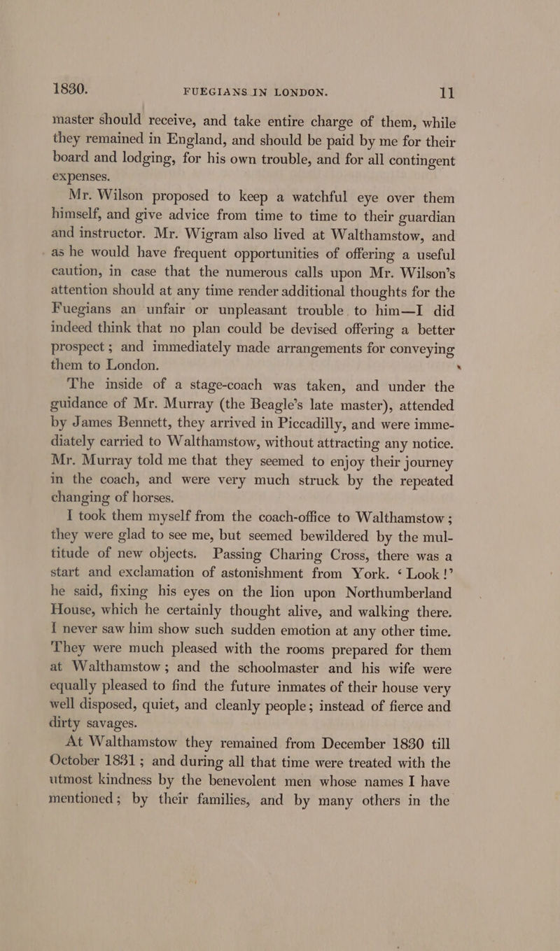 1830. FUEGIANS IN LONDON. EE master should receive, and take entire charge of them, while they remained in England, and should be paid by me for their board and lodging, for his own trouble, and for all contingent expenses. Mr. Wilson proposed to keep a watchful eye over them himself, and give advice from time to time to their guardian and instructor. Mr. Wigram also lived at Walthamstow, and _as he would have frequent opportunities of offering a useful caution, in case that the numerous ¢alls upon Mr. Wilson’s attention should at any time render additional thoughts for the Fuegians an unfair or unpleasant trouble, to him—I did indeed think that no plan could be devised offering a better prospect ; and immediately made arrangements for conveying them to London. ‘ The inside of a stage-coach was taken, and under the guidance of Mr. Murray (the Beagle’s late master), attended by James Bennett, they arrived in Piccadilly, and were imme- diately carried to Walthamstow, without attracting any notice. Mr. Murray told me that they seemed to enjoy their journey m the coach, and were very much struck by the repeated changing of horses. I took them myself from the coach-office to Walthamstow ; they were glad to see me, but seemed bewildered by the mul- titude of new objects. Passing Charing Cross, there was a start and exclamation of astonishment from York. ‘ Look !’ he said, fixing his eyes on the lion upon Northumberland House, which he certainly thought alive, and walking there. { never saw him show such sudden emotion at any other time. ‘They were much pleased with the rooms prepared for them at Walthamstow ; and the schoolmaster and his wife were equally pleased to find the future inmates of their house very well disposed, quiet, and cleanly people; instead of fierce and dirty savages. At Walthamstow they remained from December 1830 till October 1831; and during all that time were treated with the utmost kindness by the benevolent men whose names I have mentioned; by their families, and by many others in the