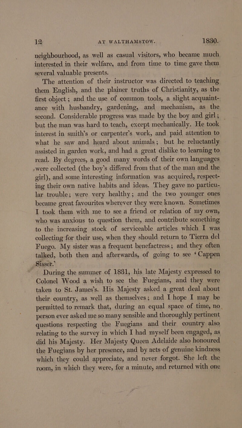 neighbourhood, as well as casual visitors, who became much interested in their welfare, and from time to time gave them several valuable presents. The attention of their instructor was directed to teaching them English, and the plainer truths of Christianity, as the first object ; and the use of common tools, a slight acquaint- ance with husbandry, gardening, and mechanism, as the second. Considerable progress was made by the boy and girl ; but the man was hard to teach, except mechanically. He took interest in smith’s or carpenter’s work, and paid aitention to what he saw and heard about animals; but he reluctantly assisted in garden work, and had a great dislike to learning to read. By degrees, a good many words of their own languages .were collected (the boy’s differed from that of the man and the girl), and some interesting information was acquired, respect- ing their own native habits and ideas. They gave no particu- lar trouble; were very healthy; and the two younger ones became great favourites wherever they were known. Sometimes I took them with me to see a friend or relation of my own, who was anxious to question them, and contribute something to the increasing stock of serviceable articles which I was collecting for their use, when they should return to Tierra del Fuego. My sister was a frequent benefactress; and they often talked, both then and afterwards, of going to see ‘ Cappen _ Sisser.’ * - During the summer of 1831, his late Majesty expressed to Colonel Wood a wish to see the Fuegians, and they were taken to St. James’s. His Majesty asked a great deal about their country, as well as themselves; and I hope I may be permitted to remark that, during an equal space of time, no, person ever asked me so many sensible and thoroughly pertinent questions respecting the Fuegians and their country also relating to the survey in which I had myself been engaged, as did his Majesty. Her Majesty Queen Adelaide also honoured. the Fuegians by her presence, and by acts of genuine kindness which they could appreciate, and never forgot. She left the room, in which they were, for a minute, and returned with one