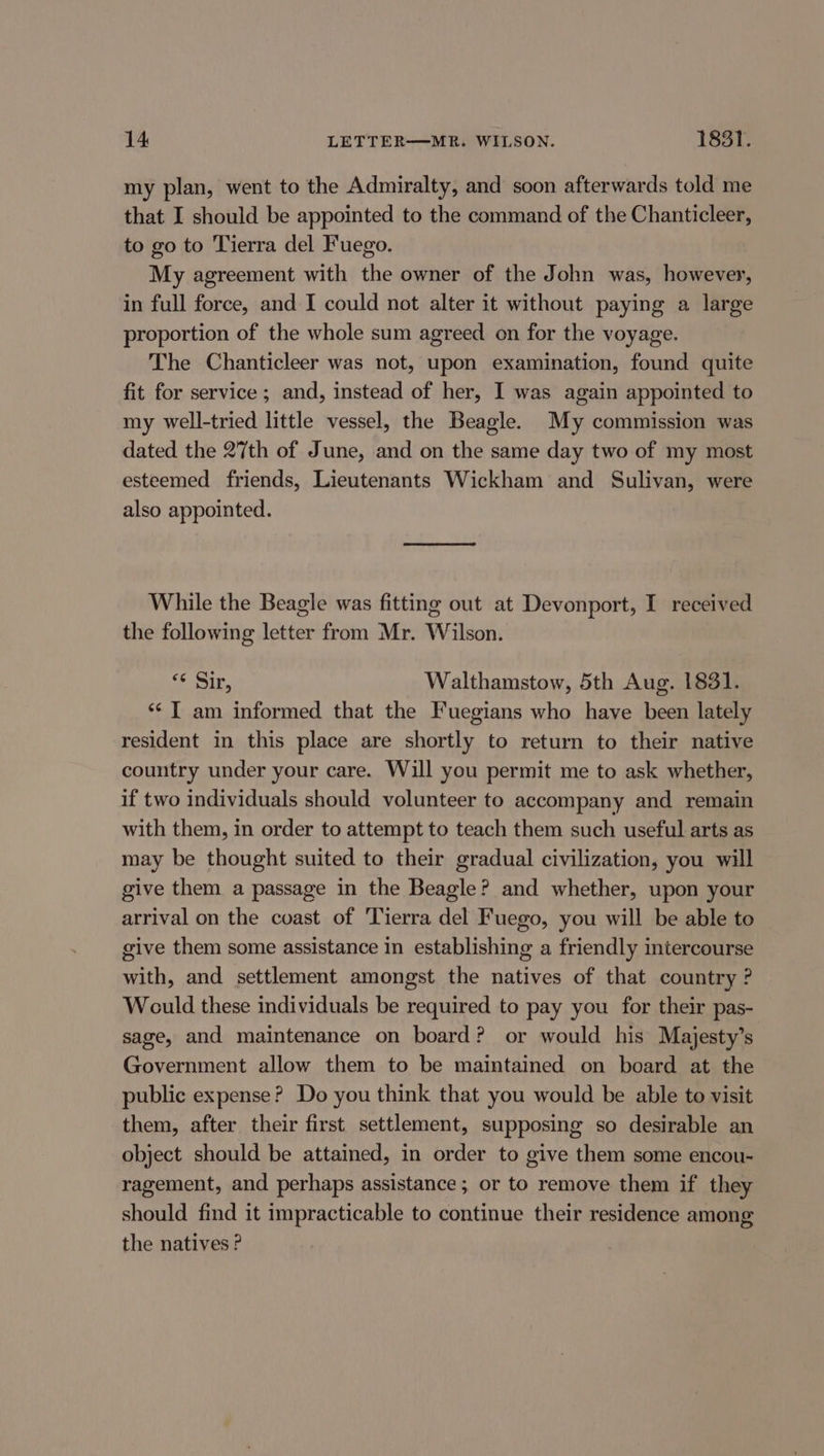 my plan, went to the Admiralty, and soon afterwards told me that I should be appointed to the command of the Chanticleer, to go to Tierra del Fuego. My agreement with the owner of the John was, however, in full force, and I could not alter it without paying a large proportion of the whole sum agreed on for the voyage. The Chanticleer was not, upon examination, found quite fit for service ; and, instead of her, I was again appointed to my well-tried little vessel, the Beagle. My commission was dated the 27th of June, and on the same day two of my most esteemed friends, Lieutenants Wickham and Sulivan, were also appointed. While the Beagle was fitting out at Devonport, I received the following letter from Mr. Wilson. oo ait, Walthamstow, 5th Aug. 1831. ‘* T am informed that the Fuegians who have been lately resident in this place are shortly to return to their native country under your care. Will you permit me to ask whether, if two individuals should volunteer to accompany and remain with them, in order to attempt to teach them such useful arts as may be thought suited to their gradual civilization, you will give them a passage in the Beagle? and whether, upon your arrival on the coast of ‘Tierra del Fuego, you will be able to give them some assistance in establishing a friendly intercourse with, and settlement amongst the natives of that country ? Would these individuals be required to pay you for their pas- sage, and maintenance on board? or would his Majesty’s Government allow them to be maintained on board at the public expense? Do you think that you would be able to visit them, after their first settlement, supposing so desirable an object should be attained, in order to give them some encou- ragement, and perhaps assistance; or to remove them if they should find it impracticable to continue their residence among the natives ?