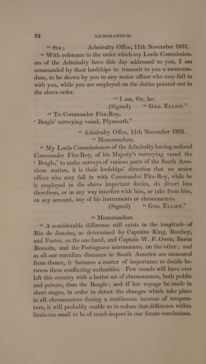 Sins Admiralty Office, 11th November 1831. ‘¢ With reference to the order which my Lords Commission- ers of the Admiralty have this day addressed to you, I am commanded by their lordships to transmit to you a memoran- dum, to be shown by you to any senior officer who may fall in with you, while you are employed on the duties pointed out in the above order. “Tam, Sir, &amp;c. (Signed) “ Gro. Eviiot.” “- To Commander Fitz-Roy, ‘ Beagle’ surveying vessel, Plymouth.” «© Admiralty Office, 11th November 1831. ‘¢ Memorandum. ‘© My Lords Commissioners of the Admiralty having ordered Commander Fitz-Roy, of his Majesty’s surveying vessel the ‘ Beagle,’ to make surveys of various parts of the South Ame- rican station, it is their lordships’ direction that no senior officer who may fall in with Commander Fitz-Roy, while he is employed in the above important duties, do divert him therefrom, or in any way interfere with him, or take from him, on any account, any of his instruments or chronometers. (Signed) “ Gro. ELuior.” ‘¢ Memorandum. ‘¢ A considerable difference still exists in the longitude of Rio de Janeiro, as determined by Captains King, Beechey, and Foster, on the one hand, and Captain W. I’. Owen, Baron Roussin, and the Portuguese astronomers, on the other; and as all our meridian distances in South America are measured from thence, it becomes a matter of importance to decide be- tween these conflicting authorities. Few vessels will have ever left this country with a better set of chronometers, both publie and private, than the Beagle; and if her voyage be made in short stages, in order to detect the changes which take place in all chronometers during a continuous increase of tempera- ture, it will probably enable us to reduce that difference within limits too small to be of much import in our future conclusions,