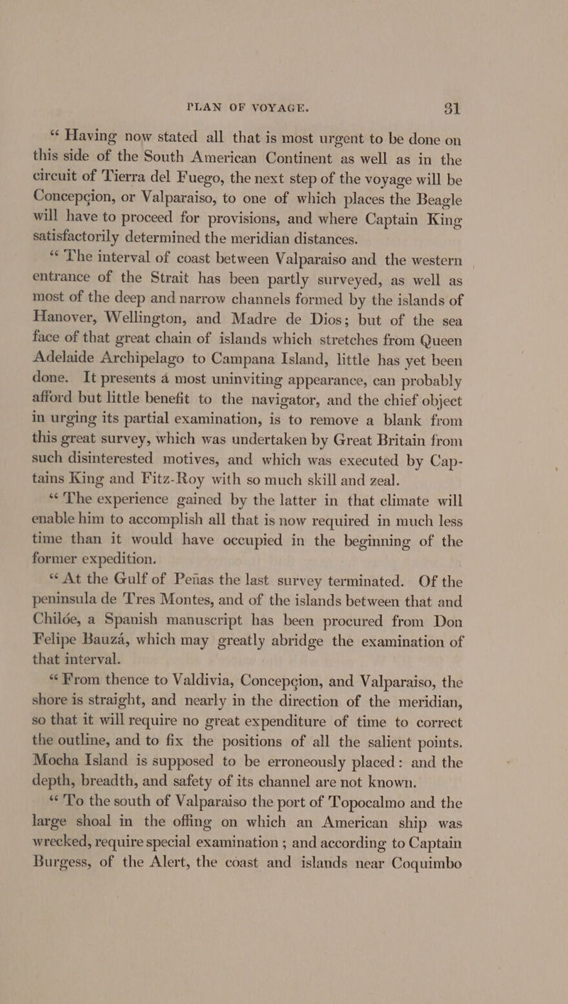 “‘ Having now stated all that is most urgent to be done on this side of the South American Continent as well as in the circuit of Tierra del Fuego, the next step of the voyage will be Concepcion, or Valparaiso, to one of which places the Beagle will have to proceed for provisions, and where Captain Khia satisfactorily determined the meridian distances. ** The interval of coast between Valparaiso and the western | entrance of the Strait has been partly surveyed, as well as most of the deep and narrow channels formed by the islands of Hanover, Wellington, and Madre de Dios; but of the sea face of that great chain of islands which stretches from Queen Adelaide Archipelago to Campana Island, little has yet been done. It presents 4 most uninviting appearance, can probably afiord but little benefit to the navigator, and the chief object in urging its partial examination, is to remove a blank from this great survey, which was undertaken by Great Britain from such disinterested motives, and which was executed by Cap- tains King and Fitz-Roy with so much skill and zeal. ‘The experience gained by the latter in that climate will enable him to accomplish all that is now required in much less time than it would have occupied in the beginning of the former expedition. | “ At the Gulf of Penas the last survey terminated. Of the peninsula de Tres Montes, and of the islands between that and Childe, a Spanish manuscript has been procured from Don Felipe Bauza, which may greatly abridge the examination of that interval. “From thence to Valdivia, Concepcion, and Valparaiso, the shore is straight, and nearly in the direction of the meridian, so that it will require no great expenditure of time to correct the outlie, and to fix the positions of all the salient points. Mocha Island is supposed to be erroneously placed: and the depth, breadth, and safety of its channel are not known. *«'To the south of Valparaiso the port of Topocalmo and the large shoal in the offing on which an American ship. was wrecked, require special examination ; and according to Captain Burgess, of the Alert, the coast and islands near Coquimbo