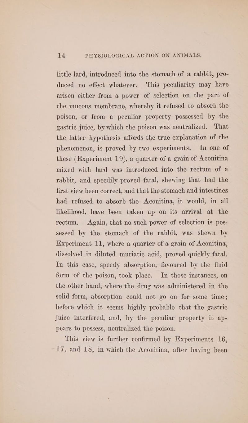 little lard, introduced into the stomach of a rabbit, pro- duced no effect whatever. This peculiarity may have arisen either from a power of selection on the part of the mucous membrane, whereby it refused to absorb the poison, or from a peculiar property possessed by the gastric juice, by which the poison was neutralized. That the latter hypothesis affords the true explanation of the phenomenon, is proved by two experiments. In one of these (Experiment 19), a quarter of a grain of Aconitina mixed with lard was introduced into the rectum of a rabbit, and speedily proved fatal, shewing that had the first view been correct, and that the stomach and intestines had refused to absorb the Aconitina, it would, in all likelihood, have been taken up on its arrival at the rectum. Again, that no such power of selection is pos- sessed by the stomach of the rabbit, was shewn by Experiment 11, where a quarter of a grain of Aconitina, dissolved in diluted muriatic acid, proved quickly fatal. In this case, speedy absorption, favoured by the fluid form of the poison, took place. In those instances, on the other hand, where the drug was administered in the solid form, absorption could not go on for some time; before which it seems highly probable that the gastric juice interfered, and, by the peculiar property it ap- pears to possess, neutralized the poison. This view is further confirmed by Experiments 16, 17, and 18, in which the Aconitina, after haying been