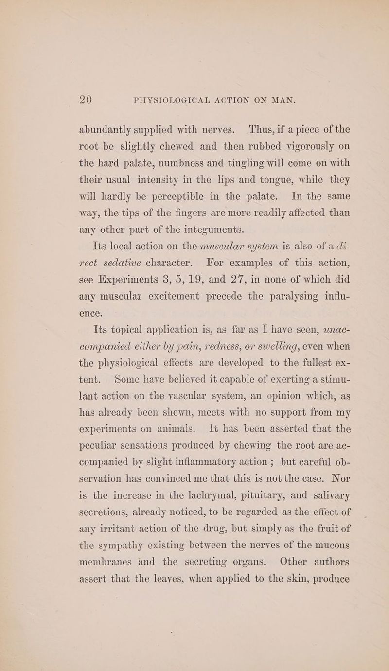 abundantly supplied with nerves. Thus, if apiece of the root be slightly chewed and then rubbed vigorously on the hard palate, numbness and tingling will come on with their usual intensity in the lips and tongue, while they will hardly be perceptible in the palate. In the same way, the tips of the fingers are more readily affected than any other part of the integuments. Its local action on the muscular system is also of a di- rect sedative character. for examples of this action, see Experiments 3, 5,19, and 27, in none of which did any muscular excitement precede the paralysing influ- ence. Its topical application is, as far as [ have seen, wnac- companied either by pain, redness, or swelling, even when the physiological effects are developed to the fullest ex- tent. Some have believed it capable of exerting a stimu- lant action on the vascular system, an opinion which, as has already been shewn, meets with no support from my experiments on animals. It has been asserted that the peculiar sensations produced by chewing the root are ac- companied by shght inflammatory action ; but careful ob- servation has convinced me that this is not the case. Nor is the increase in the lachrymal, pituitary, and salivary secretions, already noticed, to be regarded as the effect of any irritant action of the drug, but simply as the fruit of the sympathy existing between the nerves of the mucous membranes and the secreting organs. Other authors assert that the leaves, when applied to the skin, produce