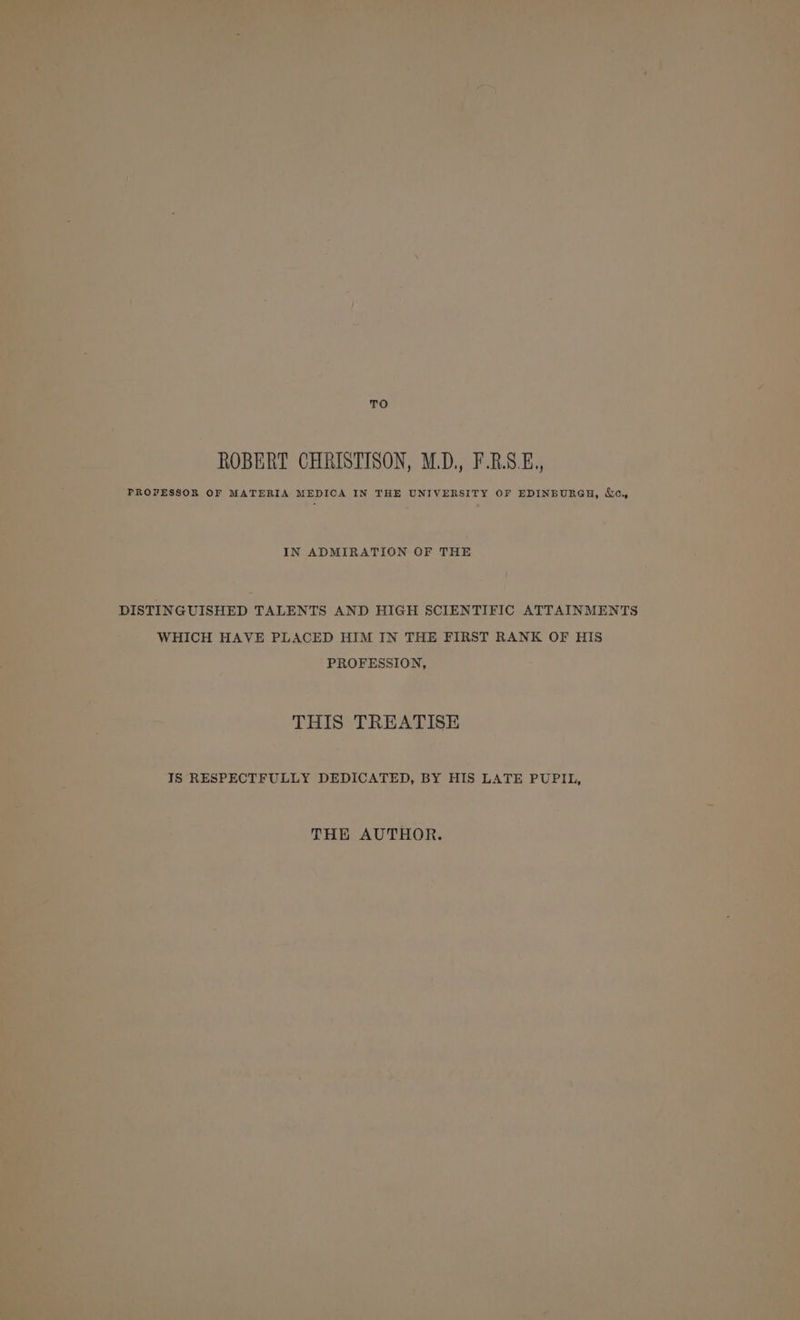 TO ROBERT CHRISTISON, M.D, F.RS.E.,, PROFESSOR OF MATERIA MEDICA IN THE UNIVERSITY OF EDINBURGH, &amp;e,, IN ADMIRATION OF THE DISTINGUISHED TALENTS AND HIGH SCIENTIFIC ATTAINMENTS WHICH HAVE PLACED HIM IN THE FIRST RANK OF HIS PROFESSION, THIS TREATISE IS RESPECTFULLY DEDICATED, BY HIS LATE PUPIL, THE AUTHOR.