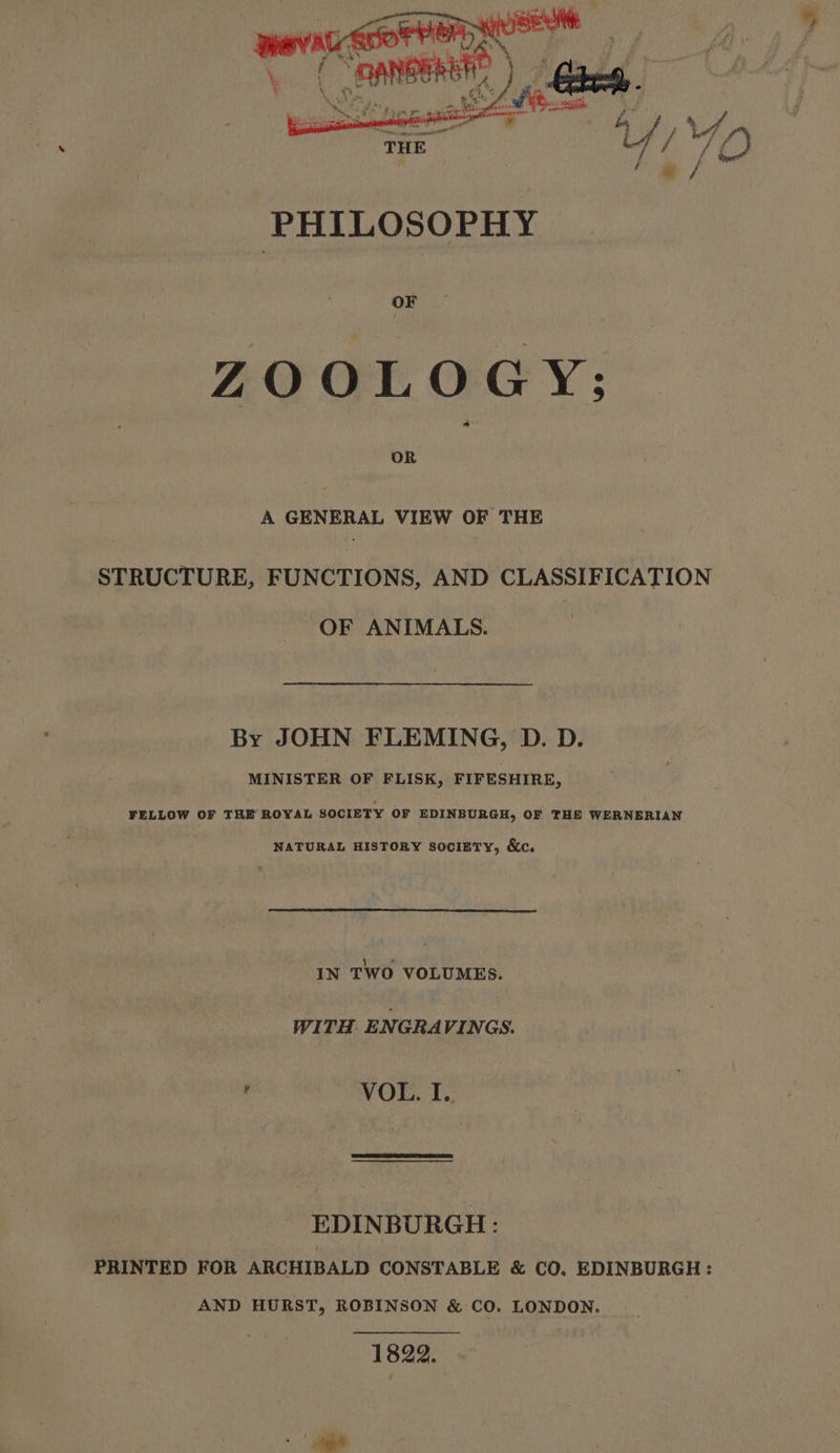 OF ZOOLOGY; A GENERAL VIEW OF THE STRUCTURE, FUNCTIONS, AND CLASSIFICATION OF ANIMALS. By JOHN FLEMING, D. D. MINISTER OF FLISK, FIFESHIRE, FELLOW OF THE ROYAL SOCIETY OF EDINBURGH, OF THE WERNERIAN NATURAL HISTORY society, &amp;c. IN TWO VOLUMES. WITH. ENGRAVINGS. ' VOL. T,, EDINBURGH: PRINTED FOR ARCHIBALD CONSTABLE &amp; CO, EDINBURGH: AND HURST, ROBINSON &amp; CO. LONDON. 1822.