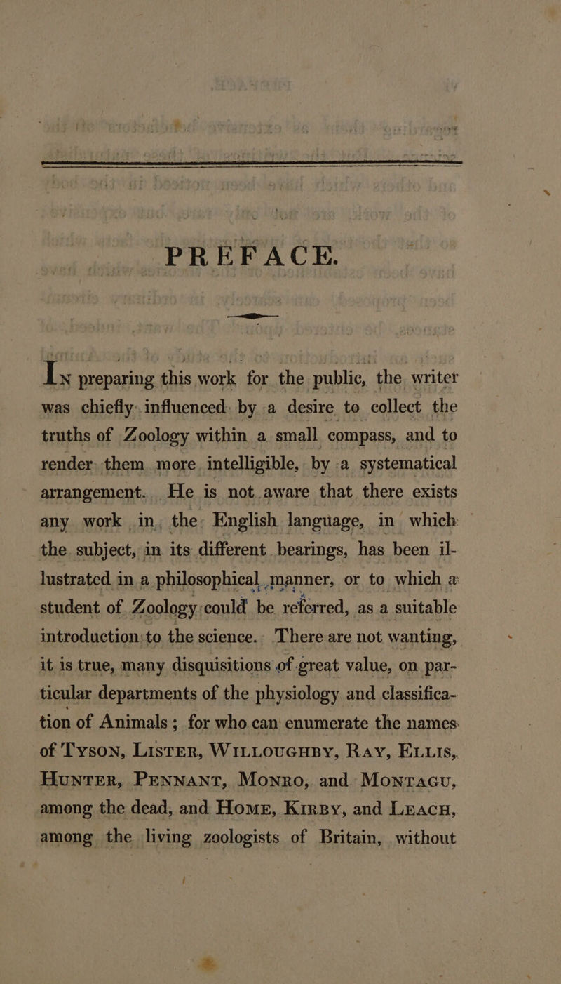 PREFACE. | fare preparing ane work fox the public, the writer was chiefly. influenced, by..a desire to collect the truths of Zoology within a small compass, and to render: them more intelligible, by. a systematical arrangement. He is not aware that there exists any work in, the English language, in which — the subject, in its different. bearings, has been il- lustrated in a philosophical,.manner, or to which # student of. Z oology: could be referred, as a suitable introduction: to the science. There are not wanting, it is true, many disquisitions of great value, on par- ticular departments of the physiology and classifica- tion of Animals ; for who can' enumerate the names of Tyson, Lister, WiLLoucuHBy, Ray, Evuis, HunTER, PENNANT, Mowro, and: Montacu, among the dead, and Home, Kirpy, and Lracn,. among the living zoologists of Britain, without j