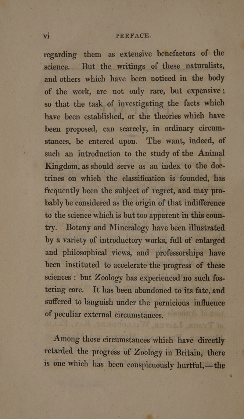 regarding them as extensive benefactors of the science. But the writings of these naturalists, and others which have been noticed in the body of the work, are not only rare, but expensive ; so that the task of investigating the facts which have been established, or the theories which have been proposed, can scarcely, in ordinary circum- stances, be entered upon. ‘The want, indeed, of such an introduction to the study of the Animal Kingdom, as should serve as an index to the doc- trines on which ‘the classification is ‘founded, has frequently been the subject of regret, and may pro- bably be considered as the origin of that indifference to the science which is but too apparent in this coun- try. Botany and Mineralogy have been illustrated by a variety of introductory works, full of enlarged and philosophical views, and professorships have been instituted to accelerate the progress of these sciences : but Zoology has experienced'no such fos- tering care. ‘Tt has been abandoned to its fate, and suffered to languish under the pernicious influence of peculiar external circumstances. Among those circumstances which have directly retarded the progress of Zoology in Britain, there is one which has been conspicuously hurtful,—the
