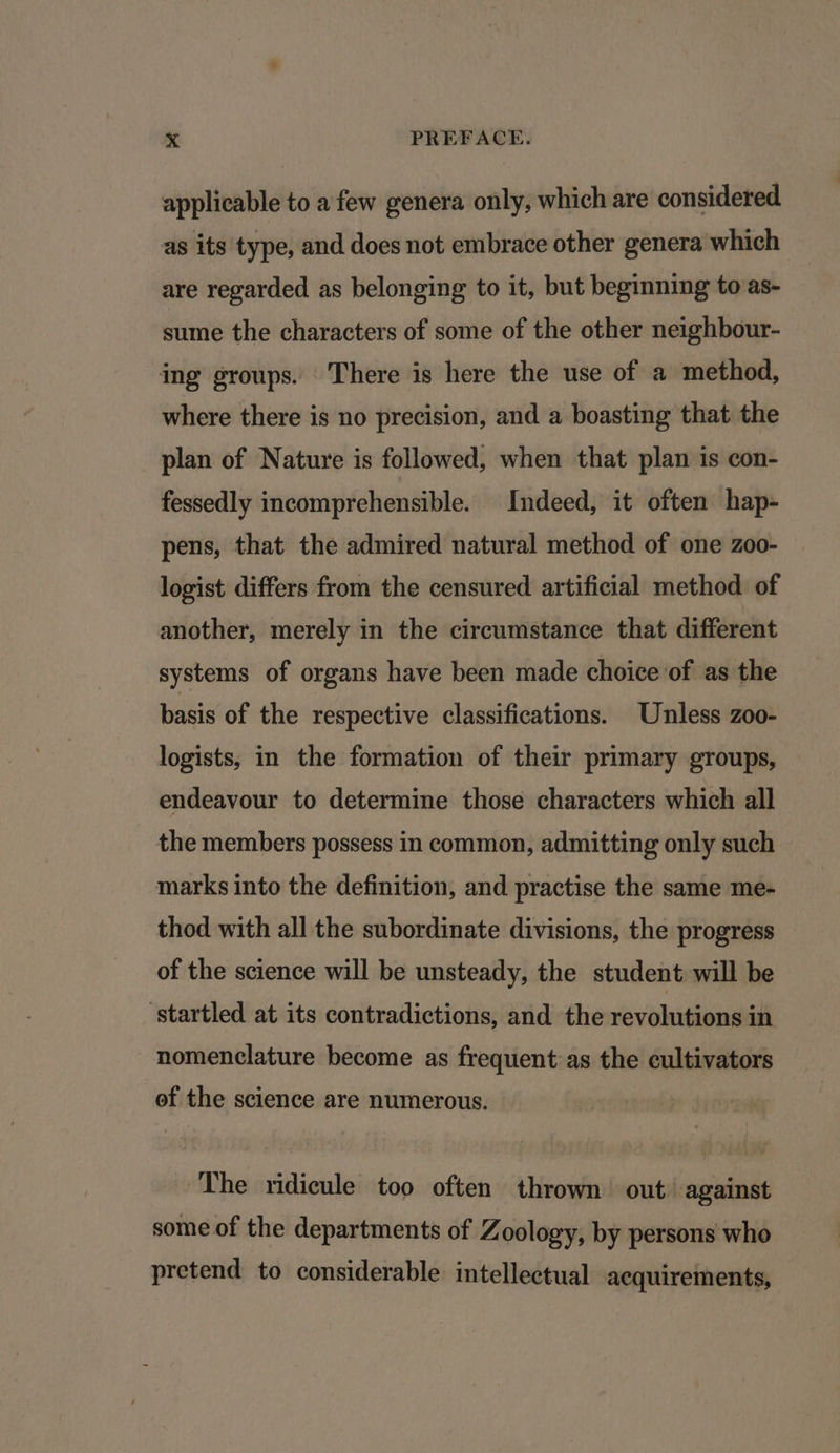 applicable to afew genera only, which are considered as its type, and does not embrace other genera which are regarded as belonging to it, but beginning to:as- sume the characters of some of the other neighbour- ing groups. There is here the use of a method, where there is no precision, and a boasting that the plan of Nature is followed, when that plan is con- fessedly incomprehensible. Indeed, it often hap- pens, that the admired natural method of one zoo- logist differs from the censured artificial method. of another, merely in the circumstance that different systems of organs have been made choice of as the basis of the respective classifications. Unless zoo- logists, in the formation of their primary groups, endeavour to determine those characters which all the members possess in common, admitting only such marks into the definition, and practise the same me- thod with all the subordinate divisions, the progress of the science will be unsteady, the student will be startled at its contradictions, and the evi in nomenclature become as frequent:as the cultivators of the science are numerous. The ridicule too often thrown out against some of the departments of Zoology, by persons who pretend to considerable intellectual acquirements,