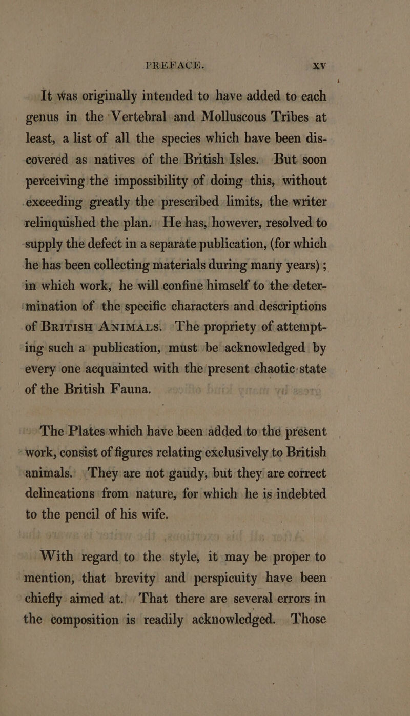 It was originally intended to have added to each genus in the Vertebral and Molluscous Tribes at least, a list of all the species which have been dis- covered as natives of the British Isles. But soon perceiving the impossibility of domg this, without exceeding greatly the prescribed limits, the writer relinquished the plan. He has, however, resolved to supply the defect in a separate publication, (for which he has been collecting materials during many years) ; ain which work, he will confine himself to the deter- ‘mination of the specific characters and descriptions of BritisH ANIMALS. ‘The propriety of attempt- ing such a’ publication, must be acknowledged by every one acquainted with the present chaotic state of the British Fauna. The Plates which have been added to'the present - work, consist of figures relating exclusively to British animals.’ They are not gaudy, but they are correct delineations from nature, for which he is indebted to the pencil of his wife. With regard to the style, it may be proper to mention, that brevity and perspicuity have been chiefly aimed at.’ That there are several errors in the composition is readily acknowledged. Those