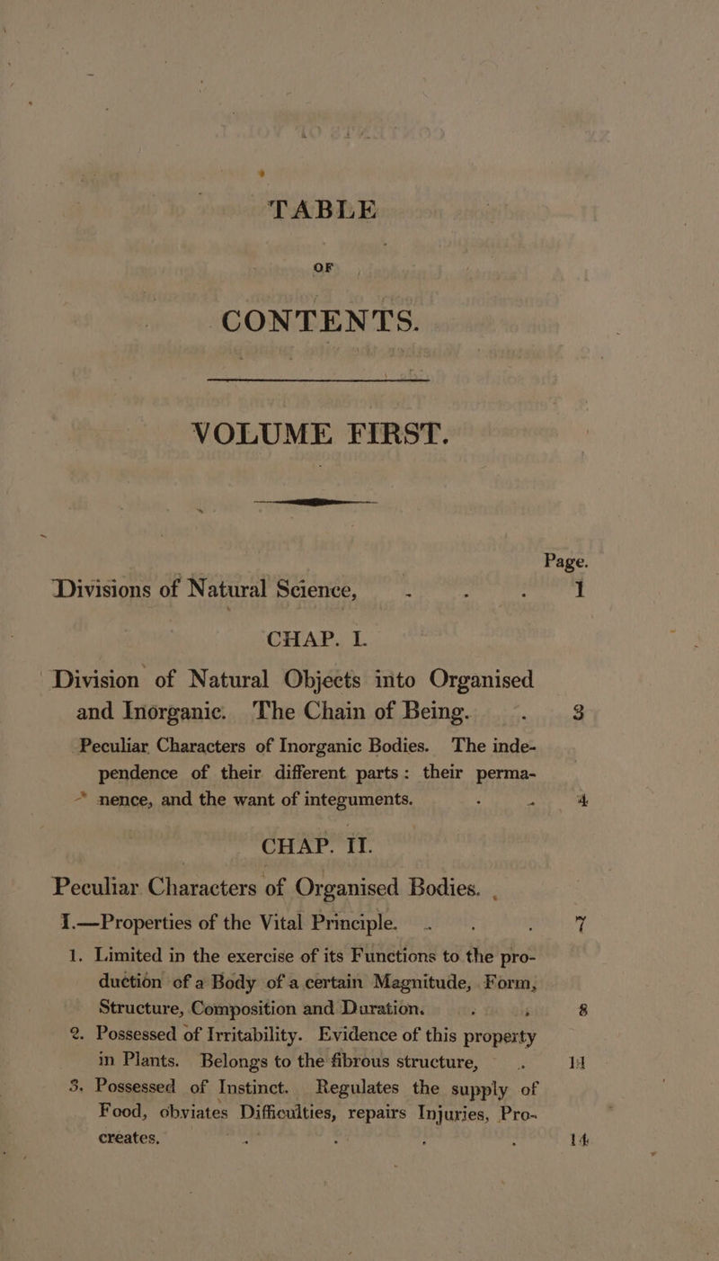 TABLE OF CONTENTS. VOLUME FIRST. ~ Divisions of Natural Science, CHAP. L. Division of Natural Objects into Organised and Inorganic. The Chain of Being. Peculiar Characters of Inorganic Bodies. The inde- pendence of their different parts: their perma- ~ nence, and the want of integuments. CHAP: IT. Peculiar. Characters of Organised Bodies. , I.—Properties of the Vital Principle. 1. Limited in the exercise of its Functions to the pro- duction of a Body of a certain Magnitude, Form, Structure, Composition and Duration. 2. Possessed of Irritability. Evidence of this Brine in Plants. Belongs to the fibrous structure, — 5. Possessed of Instinct. Regulates the supply of Food, obviates Son repairs Injuries, Pro- creates, ; Page. 1h