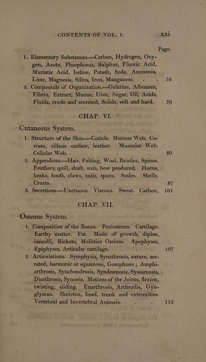 : Page. 1. Elementary Substances.—-Carbon, Hydrogen, Oxy- _ gen, Azote, Phosphorus, Sulphur, Fluoric Acid, Muriatic Acid, Iodine, Potash, Soda, Ammonia, Lime, Magnesia, Silica, Iron, Manganese. _.. ne 54 2. Compounds of Organization.—Gelatine, Albumen, _ Fibrin, Extract, Mucus, Urea, Sugar, Oil, Acids, Fluids, crude and secreted, Solids, soft and hard. 59 CHAP. VI. Cutaneous System. 1. Structure of the Skin.—Cuticle. Mucous Web. Co- rium, villous surface, leather. Muscular Web. Cellular Web. } 80 2. Appendices. —Hair, Felting, Wool, Bristles, eae Feathers, quill, shaft, web, how produced. Horns, beaks, hoofs, claws, ee, spurs. Scales. Shells. Crusts. 87 3. Secretions.—Unctuous. Viscous. Sweat. Carbon, 101 CHAP. VII. Osseous System. 1. Composition of the Bones. Periosteum. Cartilage. Earthy matter. Fat. Mode of growth, diploe, cancelli, Rickets, Mollities Ossium. iia Epiphyses, Articular cartilage. : 107 2. Articulations. Symphysis, Synathrosis, suture, ser- rated, harmonic or squamous, Gomphosis ; Amphi- arthrosis, Synchondrosis, Syndesmosis, Syssarcosis, . Diarthrosis, Synovia. Motions of the Joints, flexion, twisting, sliding. Enarthrosis, Arthrgdia, Gyn- glymus. Skeleton, head, trunk and extremities. Vertebral and Invertebral Animals. : ‘ 12
