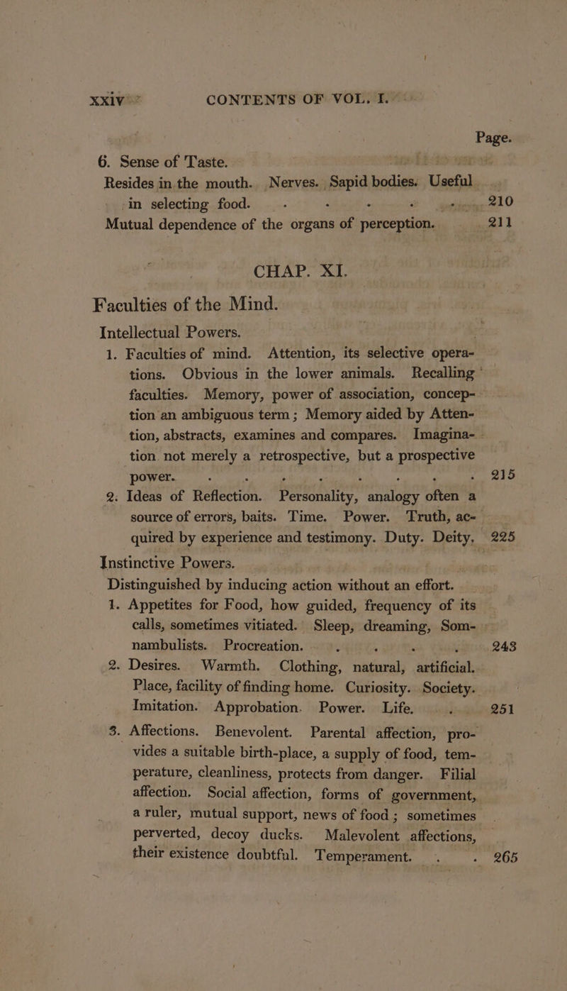 ribo 6. Sense of Taste. Resides in. the mouth. Nerves. Sapid epee Useful in selecting food. : . : . tides 210 Mutual dependence of the organs of perception. hee al 2 CHAP. XI. Faculties of the Mind. Intellectual Powers. ; 1. Faculties of mind. Attention, its selective opera- tions. Obvious in the lower animals. Recalling ° faculties. Memory, power of association, concep-— tion an ambiguous term ; Memory aided by Atten- tion, abstracts, examines and compares. Imagina- - tion not merely a retrospective, but a prospective power. “ . dat ; ‘ a mae 2. Ideas of Reflection. Personality, analogy often a source of errors, baits. Time. Power. Truth, ac quired by experience and testimony. Duty. Deity, 225 Instinctive Powers. | Distinguished by inducing action aceiie an setae, 1. Appetites for Food, how guided, frequency of its . calls, sometimes vitiated.' Sleep, Pe maee Som- - nambulists. Procreation. ‘ 243 2. Desires. Warmth. Clothing, ney artificial 7 Place, facility of finding home. Curiosity. Society. Imitation. Approbation. Power. Life. ©. 251 3. Affections. Benevolent. Parental affection, pro- vides a suitable birth-place, a supply | of food, tem- perature, cleanliness, protects from danger. Filial affection. Social affection, forms of government, a ruler, mutual support, news of food ; sometimes perverted, decoy ducks. Malevolent affections, their existence doubtful. Temperament. . - 265