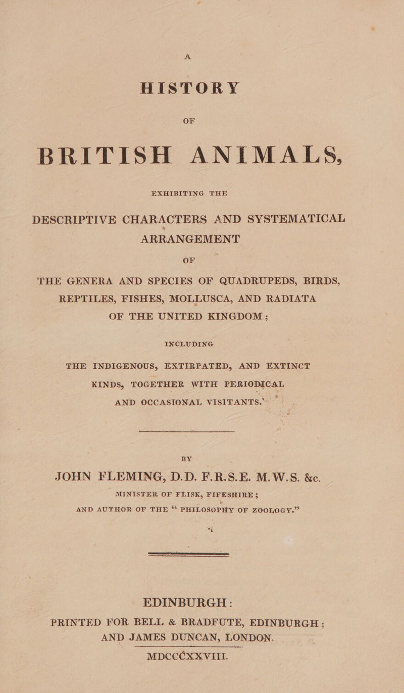 HISTORY OF BRITISH ANIMALS, EXHIBITING THE DESCRIPTIVE CHARACTERS AND SYSTEMATICAL ARRANGEMENT Orr THE GENERA AND SPECIES OF QUADRUPEDS, BIRDS, REPTILES, FISHES, MOLLUSCA, AND RADIATA OF THE UNITED KINGDOM ; INCLUDING THE INDIGENOUS, EXTIRPATED, AND EXTINCT KINDS, TOGETHER WITH PERIODICAL AND OCCASIONAL VISITANTS. — BY JOHN FLEMING, D.D. F.R.S.E. M.W.S. &amp;c. MINISTER OF FLISK, PIFESHIRE 5 AND AUTHOR OF THE “ PHILOSOPHY OF ZOOLOGY.” « &amp; EDINBURGH: PRINTED FOR BELL &amp; BRADFUTE, EDINBURGH: AND JAMES DUNCAN, LONDON. MDCCCXX VIII.