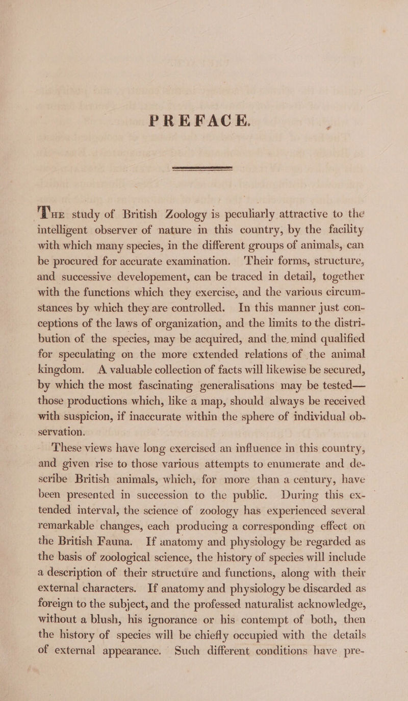 PREFACEH. Dar study of British Zoology is peculiarly attractive to the intelligent observer of nature in this country, by the facility with which many species, in the different groups of animals, can be procured for accurate examination. 'Their forms, structure, and successive developement, can be traced in detail, together with the functions which they exercise, and the various circum- stances by which they are controlled. In this manner just con- ceptions of the laws of organization, and the limits to the distri- bution of the species, may be acquired, and the. mind qualified for speculating on the more extended relations of the animal kingdom. A valuable collection of facts will likewise be secured, by which the most fascinating generalisations may be tested— those productions which, like a map, should always be received with suspicion, if inaccurate within the sphere of individual ob- servation. These views have long exercised an influence in this country, and given rise to those various attempts to enumerate and de- scribe British animals, which, for more than a century, have been presented in succession to the public. During this ex- tended interval, the science of zoology has experienced several remarkable changes, each producing a corresponding effect on the British Fauna. If anatomy and physiology be regarded as the basis of zoological science, the history of species will include a description of their structure and functions, along with their external characters. If anatomy and physiology be discarded as foreign to the subject, and the professed naturalist acknowledge, without a blush, his ignorance or his contempt of both, then the history of species will be chiefly occupied with the details of external appearance. Such different conditions have pre-
