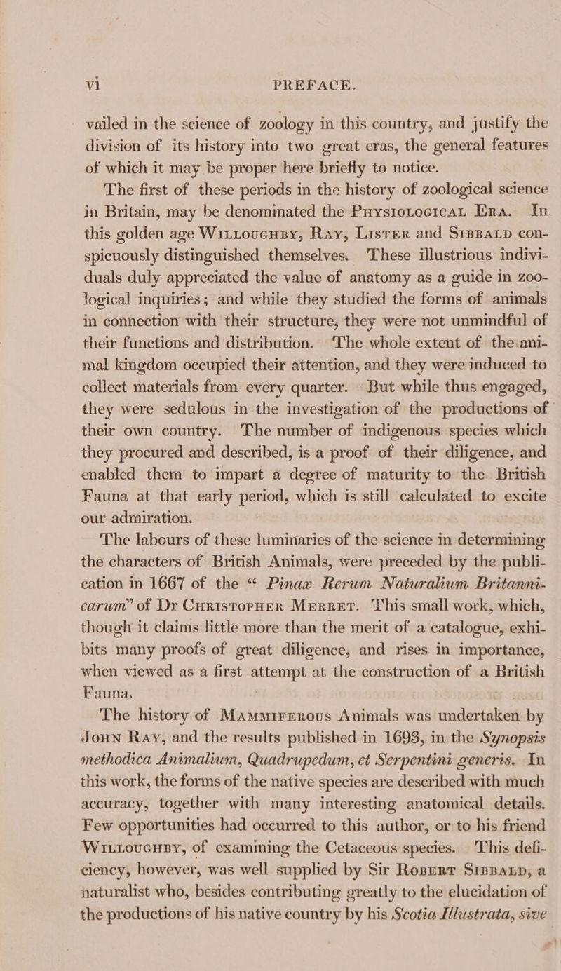 vailed in the science of zoology in this country, and justify the division of its history into two great eras, the general features of which it may be proper here briefly to notice. The first of these periods in the history of zoological science in Britain, may be denominated the PuystotocicaL Era. In this golden age Wittovensy, Ray, ListER and SrpBaLp con- spicuously distinguished themselves. These illustrious indivi- duals duly appreciated the value of anatomy as a guide in zoo- logical inquiries; and while they studied the forms of animals in connection with their structure, they were not unmindful of their functions and distribution. ‘The whole extent of the ani- mal kinedom occupied their attention, and they were induced to collect materials from every quarter. But while thus engaged, they were sedulous in the investigation of the productions of their own country. The number of indigenous species which they procured and described, is a proof of their diligence, and enabled them to impart a degree of maturity to the British Fauna at that early period, which is still calculated to excite our admiration. The labours of these luminaries of the science in determining the characters of British Animals, were preceded by the publi- cation in 1667 of the “ Pinax Rerwm Naturalium Britanni- carum” of Dr Curistopuer Merrert. This small work, which, though it claims little more than the merit of a catalogue, exhi- bits many proofs of great diligence, and rises in importance, when viewed as a first attempt at the construction of a British Fauna. ) The history of Mammirenrovus Animals was undertaken by Joun Ray, and the results published in 1693, in the Synopsis methodica Animalium, Quadrupedum, et Serpentini generis, In this work, the forms of the native species are described with much accuracy, together with many interesting anatomical details. Few opportunities had occurred to this author, or to his friend Wi..oucnuBy, of examining the Cetaceous species. This defi- ciency, however, was well supplied by Sir Roperr Sippanp, a naturalist who, besides contributing greatly to the elucidation of the productions of his native country by his Scotia IMustrata, sive