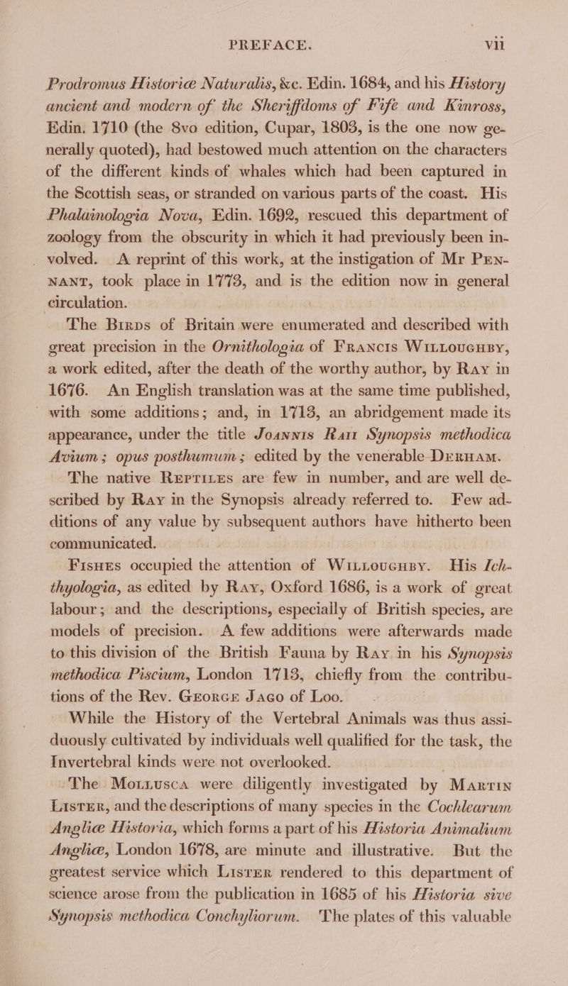 Prodromus Historie Naturalis, &amp;c. Edin. 1684, and his History ancient and modern of the Sheriffdoms of fife and Kinross, Edin. 1710 (the 8vo edition, Cupar, 1803, is the one now ge- nerally quoted), had bestowed much attention on the characters of the different kinds of whales which had been captured in the Scottish seas, or stranded on various parts of the coast. His Phalainologia Nova, Edin. 1692, rescued this department of zoology from the obscurity in which it had previously been in- _ volved. <A reprint of this work, at the instigation of Mr PEn- NANT, took place in 1773, and is the edition now in general circulation. The Birps of Britain were enumerated and described with great precision in the Ornithologia of Francis WiLLoversy, a work edited, after the death of the worthy author, by Ray in 1676. An English translation was at the same time published, - with some additions; and, in 1713, an abridgement made its appearance, under the title Joannis Raixr Synopsis methodica Avium; opus posthumum ; edited by the venerable Dreruam. The native Rerritres are few in number, and are well de- scribed by Ray in the Synopsis already referred to. Few ad- ditions of any value by subsequent authors have hitherto been communicated. FisuEs occupied the attention of Witioucusy. His Ich- thyologia, as edited by Ray, Oxford 1686, is a work of great labour; and the descriptions, especially of British species, are models of precision. A few additions were afterwards made to this division of the British Fauna by Ray in his Synopsis methodica Piscwwm, London 1713, chiefly from the contribu- tions of the Rev. Georcr Jaco of Loo. While the History of the Vertebral Animals was thus assi- duously cultivated by individuals well qualified for the task, the Invertebral kinds were not overlooked. ‘The Moriusca were diligently investigated by Martin LaistEr, and the descriptions of many species in the Cochlearum Anghe Historia, which forms a part of his Historia Animalium Anglia, London 1678, are minute and illustrative. But the greatest service which Lisrer rendered to this department of science arose from the publication in 1685 of his Historia sive Synopsis methodica Conchyliorum. ‘The plates of this valuable