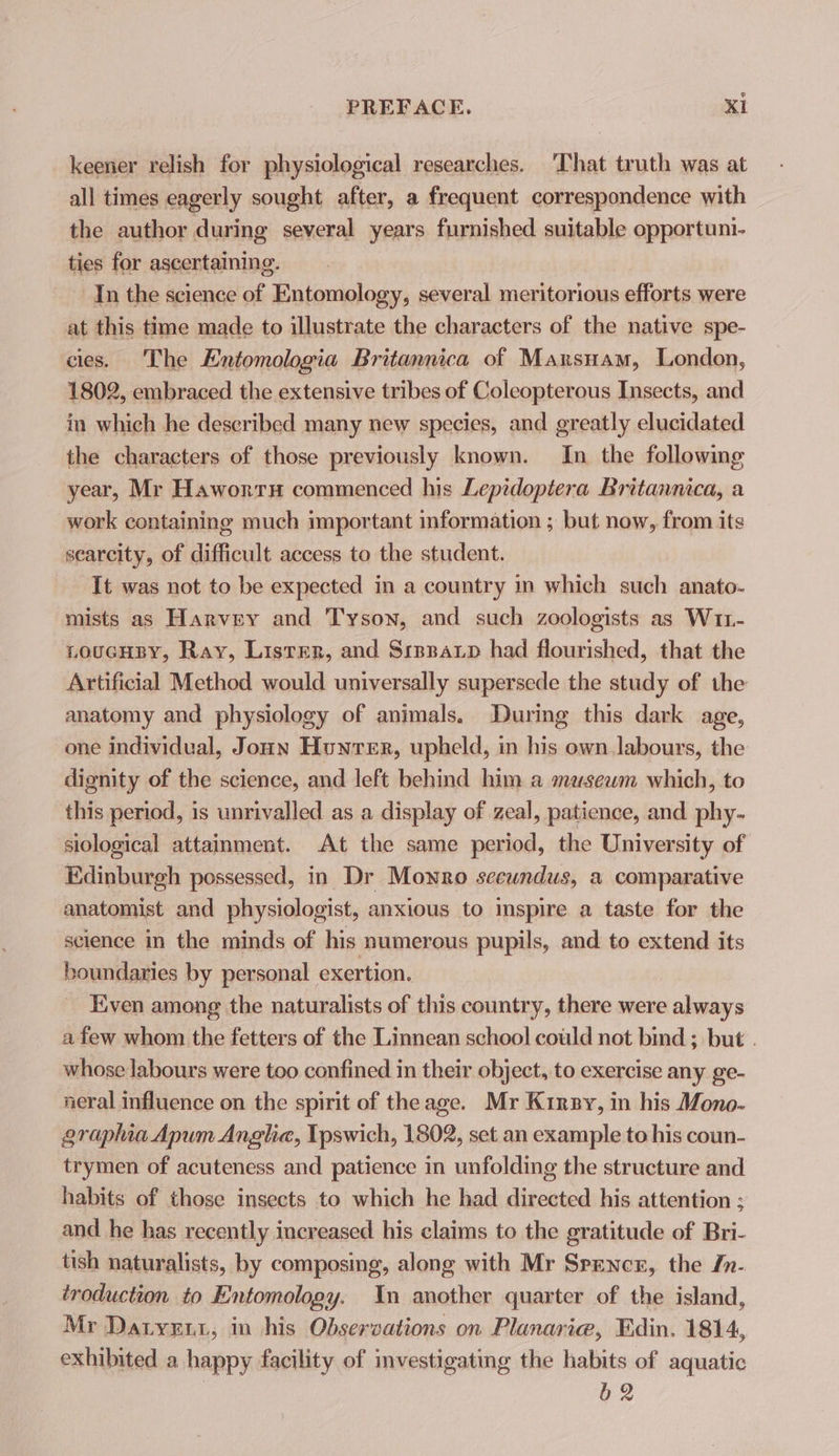 keener relish for physiological researches. That truth was at all times eagerly sought after, a frequent correspondence with the author during several years furnished suitable opportuni- ties for ascertaining. In the science of Entomology, several meritorious efforts were at this time made to illustrate the characters of the native spe- cies. The Entomologia Britannica of Maxrsnam, London, 1802, embraced the extensive tribes of Coleopterous Insects, and in which he described many new species, and greatly elucidated the characters of those previously known. In the followmg year, Mr Hawortu commenced his Lepidoptera Britannica, a work containing much important information ; but now, from its scarcity, of difficult access to the student. It was not to be expected in a country in which such anato- mists as Harvey and Tyson, and such zoologists as W11- LoucHBY, Ray, Lister, and Srpenaxp had flourished, that the Artificial Method would universally supersede the study of the anatomy and physiology of animals. During this dark age, one individual, Jonn Hunrer, upheld, in his own labours, the dignity of the science, and left behind him a masewm which, to this period, is unrivalled as a display of zeal, patience, and phy- siological attainment. At the same period, the University of Edinburgh possessed, in Dr Monro seewndus, a comparative anatomist and physiologist, anxious to inspire a taste for the science in the minds of his numerous pupils, and to extend its boundaries by personal exertion. Even among the naturalists of this country, there were always afew whom the fetters of the Linnean school could not bind ; but . whose labours were too confined in their object, to exercise any ge- neral influence on the spirit of theage. Mr Kirsy, in his Mono- graplia Apum Anglia, Ipswich, 1802, set an example to his coun- trymen of acuteness and patience in unfolding the structure and habits of those insects to which he had directed his attention ; and he has recently increased his claims to the gratitude of Bri- tish naturalists, by composing, along with Mr Spencer, the In- troduction to Entomology. mn another quarter of the island, Mr Datyess,; in his Observations on Planarie, Edin. 1814, exhibited a happy facility of investigating the habits of aquatic bg