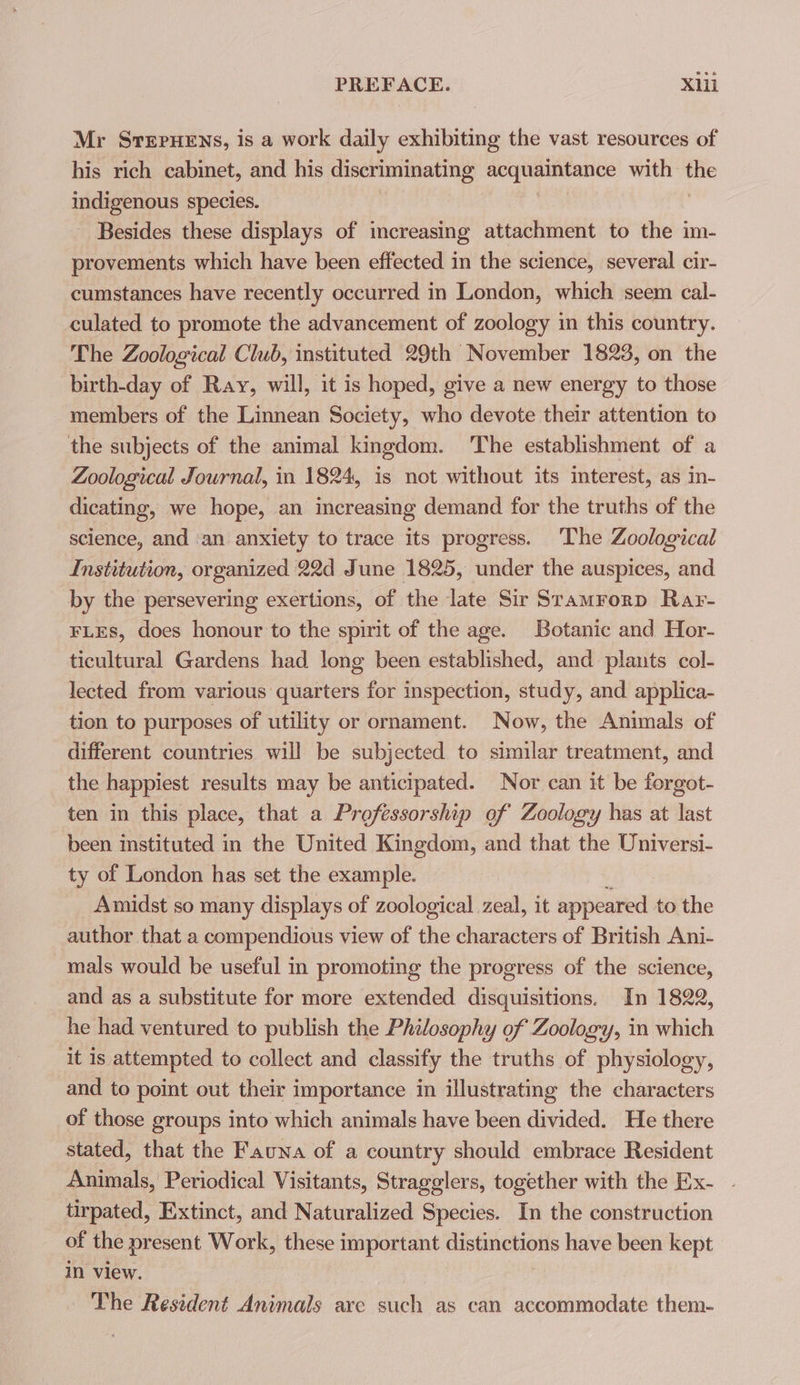 Mr StepuHens, is a work daily exhibiting the vast resources of his rich cabinet, and his discriminating acquaintance with indigenous species. Besides these displays of increasing attachment to the im- provements which have been effected in the science, several cir- cumstances have recently occurred in London, which seem cal- culated to promote the advancement of zoology in this country. The Zoological Club, instituted 29th November 1823, on the birth-day of Ray, will, it is hoped, give a new energy to those members of the Linnean Society, who devote their attention to the subjects of the animal kingdom. The establishment of a Zoological Journal, in 1824, is not without its mterest, as in- dicating, we hope, an increasing demand for the truths of the science, and an anxiety to trace its progress. The Zoological Institution, organized 22d June 1825, under the auspices, and by the persevering exertions, of the late Sir Sramrorp Rar- FLEs, does honour to the spirit of the age. Botanic and Hor- ticultural Gardens had long been established, and plants col- lected from various quarters for inspection, study, and applica- tion to purposes of utility or ornament. Now, the Animals of different countries will be subjected to similar treatment, and the happiest results may be anticipated. Nor can it be forgot- ten in this place, that a Professorship of Zoology has at last been instituted in the United Kingdom, and that the Universi- ty of London has set the example. Amidst so many displays of zoological zeal, it appeared to the author that a compendious view of the characters of British Ani- mals would be useful in promoting the progress of the science, and as a substitute for more extended disquisitions. In 1822, he had ventured to publish the Philosophy of Zoology, in which it is attempted to collect and classify the truths of physiology, _and to point out their importance in illustrating the characters of those groups into which animals have been divided. He there stated, that the Fauna of a country should embrace Resident Animals, Periodical Visitants, Stragglers, together with the Ex- tirpated, Extinct, and Naturalized Species. In the construction of the present Work, these important distinctions have been kept in view. | The Resident Animals are such as can accommodate them-