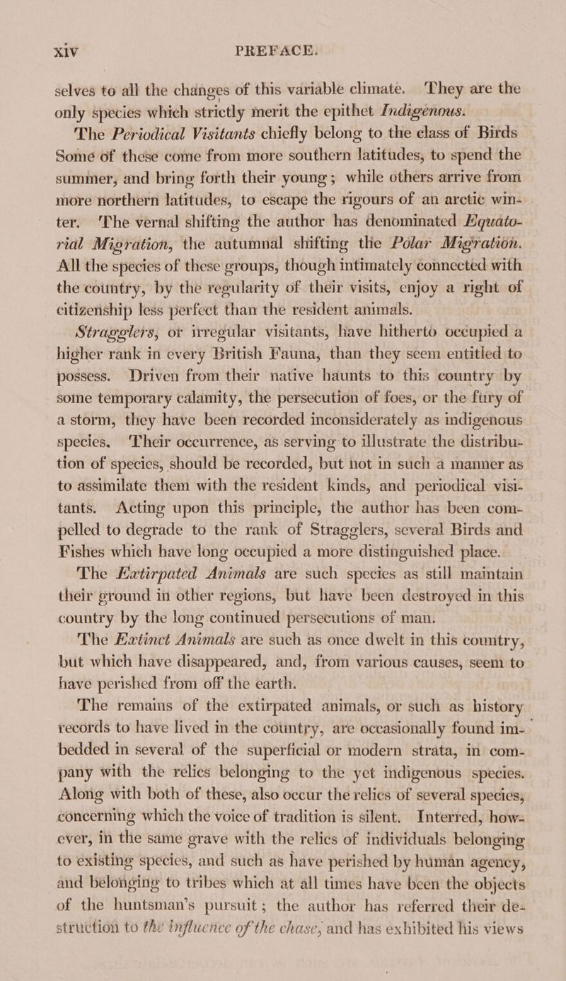 selves to all the changes of this variable climate. ‘They are the only species which strictly merit the epithet Indigenous. The Periodical Visitants chiefly belong to the class of Birds Some of these come from more southern latitudes, to spend the summer, and bring forth their young; while others arrive from more northern latitudes, to escape the rigours of an arctic win- | ter. ‘The vernal shifting the author has denominated Mquato- rial Migration, the autumnal shifting the Polar Migration. All the species of these groups, though intimately connected with the country, by the regularity of their visits, enjoy a right of citizenship less perfect than the resident animals. Stragelers, or irregular visitants, have hitherto occupied a higher rank in every British Fauna, than they scem entitled to possess. Driven from their native haunts to this country by some temporary calamity, the persecution of foes, er the fury of a storm, they have been recorded inconsiderately as indigenous species, ‘Their occurrence, as serving to illustrate the distribu- tion of species, should be recorded, but not in such a manner as to assimilate them with the resident kinds, and periodical visi- tants. Acting upon this principle, the author has been com- pelled to degrade to the rank of Stragglers, several Birds and Fishes which have long occupied a more distinguished place. The KLetirpated Animals are such species as still maintain their ground in other regions, but have been destroyed in this country by the long continued persecutions of man. The Extinct Animals are such as once dwelt in this country, but which have disappeared, and, from various causes, seem to have perished from off the earth. The remains of the extirpated animals, or such as history records to have lived in the country, are occasionally found im- bedded m several of the superficial or modern strata, in com- pany with the relics belonging to the yet indigenous species. Along with both of these, also occur the relics of several species; concerning which the voice of tradition is silent. Interred, how- ever, in the same grave with the relics of individuals belonging to existing species, and such as have perished by human agency, and belonging to tribes which at all times have been the objects of the huntsman’s pursuit; the author has referred their de- struction to the influence of the chase, and has exhibited his views