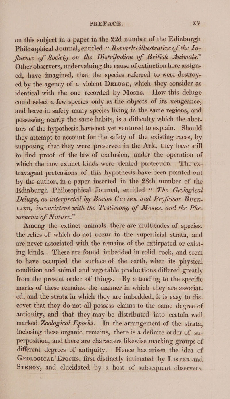 on this subject in a paper in the 22d number of the Edinburgh Philosophical Journal, entitled “ Remarks illustrative of the In- fluence of Society on the Distribution of British Animals.” Other observers, undervaluing the cause of extinction here assign- ed, have imagined, that the species referred to were destroy- ed by the agency of a violent Dexucs, which they consider as identical with the one recorded by Mosrs. How this deluge could select a few species only as the objects of its vengeance, and leave in safety many species living in the same regions, and possessing nearly the same habits, is a difficulty which the abet- tors of the hypothesis have not yet ventured to explain. Should they attempt to account for the safety of the existing races, by supposing that they were preserved in the Ark, they have still to find proof of the law of exclusion, under the operation of which the now extinct kmds were denied protection. ‘The ex- travagant pretensions of this hypothesis have been pointed out by the author, in a paper inserted in the 28th number of the Edinburgh Philosophical Journal, entitled “ The Geological Deluge, as interpreted by Baron Cuvier and Professor Bucx- LAND, inconsistent with the Testimony of Mosns, and the Phe- nomena of Nature.” Among the extinct animals there are multitudes of species, the relics of which do not occur in the superficial strata, and are never associated with the remains of the extirpated or exist- ing kinds. These are found imbedded in solid rock, and seem to have occupied the surface of the earth, when its physical condition and animal and vegetable productions differed greatly from the present order of things. By attending to the specific marks of these remains, the manner in which they are associat- ed, and the strata in which they are imbedded, it is easy to dis- cover that they do not all possess claims to the same degree of antiquity, and that they may be distributed into certain well marked Zoological Epochs. In the arrangement of the strata, inclosing these organic remains, there is a definite order of su- perposition, and there are characters likewise marking groups of different degrees of antiquity. Hence has arisen the idea of GxoLocica.'Evocus, first distinctly intimated by Lister and STENON, and elucidated by a host of subsequent. observers.