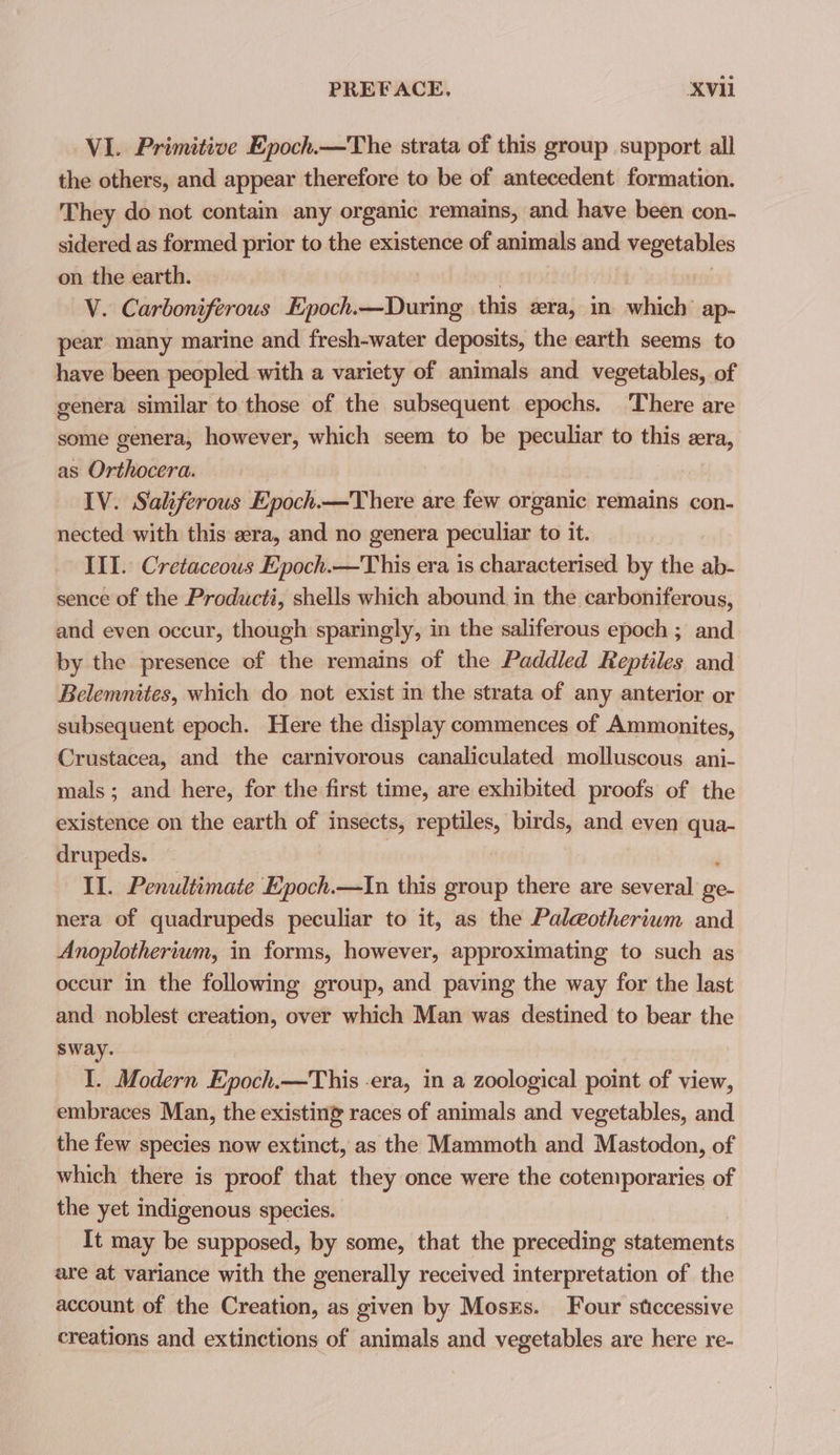 VI. Primitive Epoch.—The strata of this group support all the others, and appear therefore to be of antecedent formation. They do not contain any organic remains, and have been con- sidered as formed prior to the existence of animals and aetna on the earth. V. Carboni iferous Epoch. ehasibeg this era, in whieh’ ap- pear many marine and fresh-water deposits, the earth seems to have been peopled with a variety of animals and vegetables, of genera similar to those of the subsequent epochs. ‘There are some genera, however, which seem to be peculiar to this era, as Orthocera. IV. Saliferous Epoch.—There are few organic remains con- nected with this «era, and no genera peculiar to it. III. Cretaceous Epoch.—This era is characterised by the ab- sence of the Producti, shells which abound. in the carboniferous, and even occur, though sparingly, in the saliferous epoch ; and by the presence of the remains of the Paddled Reptiles and Belemnites, which do not exist in the strata of any anterior or subsequent epoch. Here the display commences of Ammonites, Crustacea, and the carnivorous canaliculated molluscous ani- mals ; and here, for the first time, are exhibited proofs of the existence on the earth of insects, reptiles, birds, and even qua- drupeds. Il. Penultimate Epoch.—In this group there are several hes nera of quadrupeds peculiar to it, as the Paleotherium and Anoplotherium, in forms, however, approximating to such as occur in the following group, and paving the way for the last and noblest creation, over which Man was destined to bear the sway. I. Modern Epoch.—This -era, in a zoological point of view, embraces Man, the existing races of animals and vegetables, and the few species now extinct, as the Mammoth and Mastodon, of which there is proof that they once were the cotemporaries of the yet indigenous species. It may be supposed, by some, that the preceding statements are at variance with the generally received interpretation of the account of the Creation, as given by Moses. Four sticcessive creations and extinctions of animals and vegetables are here re-