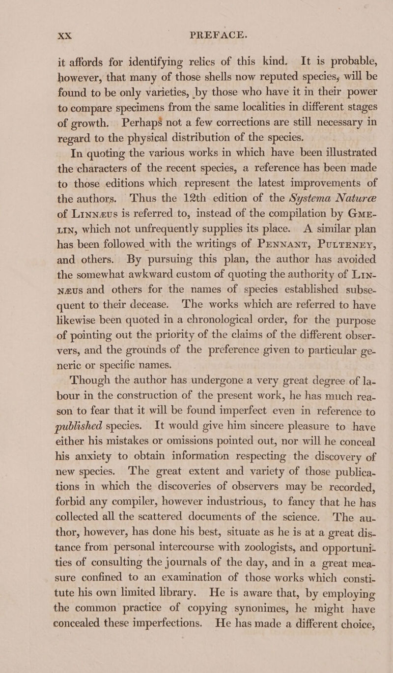 it affords for identifying relics of this kind. It is probable, however, that many of those shells now reputed species, will be found to be only varieties, by those who have it in their power to compare specimens from the same localities in different stages of growth. Perhaps not a few corrections are still necessary in regard. to the physical distribution of the species. In quoting the various works in which have been illustrated the characters of the recent species, a reference has been made to those editions which represent. the latest improvements of the authors. Thus the 12th edition of the Systema Nature of Linneus is referred to, instead of the compilation by Gur- LIN, which not unfrequently supplies its place. A similar plan has been followed with the writings of Pennant, PuLTENEY, and others. By pursuing this plan, the author has avoided the somewhat awkward custom of quoting the authority of Lry- naus and others for the names of species established subse- quent to their decease. 'The works which are referred to have likewise been quoted in a chronological order, for the purpose of pointing out the priority of the claims of the different obser- vers, and the grounds of the preference given to particular ge- neric or specific names. Though the author has undergone a very great degree of la- bour in the construction of the present work, he has much rea- son to fear that it will be found imperfect even in reference to published species. It would give him sincere pleasure to have either his mistakes or omissions pointed out, nor will he conceal his anxiety to obtain information respecting the discovery of new species. The great extent and variety of those publica- tions in which the discoveries of observers may be recorded, forbid any compiler, however industrious, to fancy that he has collected all the scattered documents of the science. The au- thor, however, has done his best, situate as he is at a great dis- tance from personal intercourse with zoologists, and opportuni- ties of consulting the journals of the day, and in a great mea- sure confined to an examination of those works which consti- tute his own limited library. He is aware that, by employing the common practice of copying synonimes, he might have concealed these imperfections. He has made a different choice,