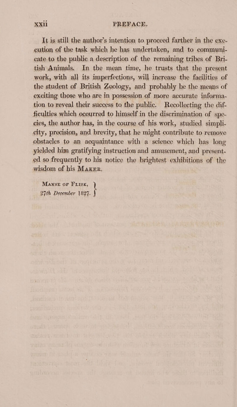 KXil | PREFACE, It is still the author’s intention to proceed farther in the exe- eution of the task which he has undertaken, and to communi- cate to the public a description of the remaining tribes of Bri- tish Animals. Im the mean time, he trusts that the present work, with all its imperfections, will increase the facilities of the student of British Zoology, and probably be the means of exciting those who are in possession of more accurate informa- tion to reveal their success to the public. Recollecting the dif- ficulties which occurred to himself in the discrimination of spe- cies, the author has, in the course of his work, studied simpli- city, precision, and brevity, that he might contribute to remove obstacles to an acquaintance with a science which has long yielded him gratifying instruction and amusement, and present- ed so frequently to his notice the brightest exhibitions of the wisdom of his Maker. Manse or Frisk, 27th December 1827. §