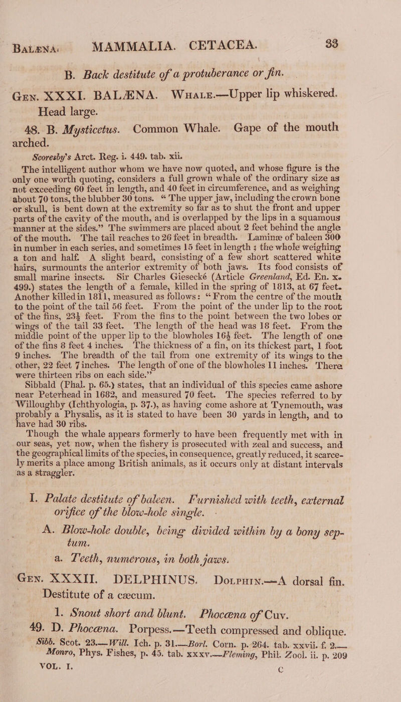 B. Back destitute of a protuberance or fin. Gey. XXXI. BALAANA. Wuatz.—Upper lip whiskered. Head large. 48. B. Mysticetus. Common Whale. Gape of the mouth arched. Scoresby’s Arct. Reg. i. 449. tab. xii. The intelligent author whom we have now quoted, and whose figure is the only one worth quoting, considers a full grown whale of the ordinary size as not exceeding 60 feet in length, and 40 feet in circumference, and as weighing about 70 tons, the blubber 30 tons. “ The upper jaw, including the crown bone or skull, is bent down at the extremity so far as to shut the front and upper parts of the cavity of the mouth, and is overlapped by the lips in a squamous manner at the sides.” The swimmers are placed about 2 feet behind the angle of the mouth. The tail reaches to 26 feet in breadth. Lamine of baleen 300 in number in each series, and sometimes 15 feet in length ; the whole weighing a ton and half. A slight beard, consisting of a few short scattered white hairs, surmounts the anterior extremity of both jaws. Its food consists of small marine insects. Sir Charles Giesecké (Article Greenland, Ed. En. xe 499.) states the length of a female, killed in the spring of 1813, at 67 feet. Another killedin 1811, measured as follows: ‘From the centre of the mouth to the point of the tail 56 feet. From the point of the under lip to the root of the fins, 234 feet. From the fins to the point between the two lobes or wings of the tail 33 feet. The length of the head was 18 feet. From the middle point of the upper lip to the blowholes 16% feet. The length of one of the fins 8 feet 4 inches. The thickness of a fin, on its thickest part, 1 foot 9inches. The breadth of the tail from one extremity of its wings to the _ other, 22 feet 7inches. The length of one of the blowholes 11 inches. There were thirteen ribs on each side.” Sibbald (Phal. p. 65.) states, that an individual of this species came ashore near Peterhead in 1682, and measured 70 feet. The species referred to by Willoughby (Ichthyologia, p. 37.), as having come ashore at Tynemouth, was probably a Physalis, as it is stated to have been 30 yards in length, and to have had 30 ribs. Though the whale appears formerly to have been frequently met with in our seas, yet now, when the fishery is prosecuted with zeal and success, and the geographical limits of the species, in consequence, greatly reduced, it scarce- ly merits a place among British animals, as it occurs only at distant intervals as a Straggler. I. Palate destitute of baleen. Furnished with teeth, external orifice of the blow-hole single. A. Blow-hole double, being divided within by a bony sep- tum. a. Leeth, numerous, in both jaws. Gen. XXXII. DELPHINUS. Dotprury.—A dorsal fn. ‘Destitute of a csecum. 1. Snout short and blunt. Phoceena of Cuv. 49. D. Phocena. Porpess.—Teeth compressed and oblique. Sib’. Scot. 23.—Will. Ich. p. 31.—Borl. Corn. p. 264. tab. xxvii £ 2.— Monro, Phys. Fishes, p. 45. tab. xxxv.—Fleming, Phil. Zool. ii. p. 209 VOL. I. C