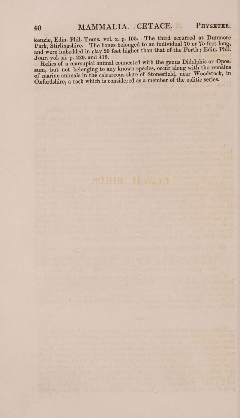kenzie, Edin. Phil. Trans. vol. x. p. 105. The third occurred at Dunmore Park, Stirlingshire. The bones belonged to an individual 70 or 75 feet long, and were imbedded in clay 20 feet higher than that of the Forth; Edin. Phil. Jour. vol. xi. p. 220. and 415. Relics of a marsupial animal connected with the genus Didelphis or Opos- sum, but not belonging to any known species, occur along with the remains of marine animals in the calcareous slate of Stonesfield, near Woodstock, in Oxfordshire, a rock which is considered as a member of the oolitic series.