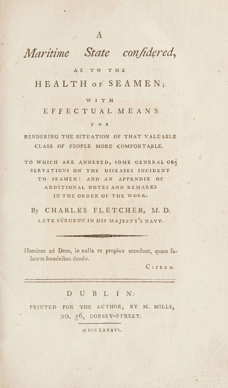 A Maritime State confidered, ie oe tO Rh AA HEALTH or SEAMEN; Wal ce oe EOF P-B Cer UA Deeper ANS Pet OR RENDERING THE SITUATION OF THAT VALUABLE CLASS OF PEOPLE MORE COMFORTABLE. TO WHICH ARE ANNEXED, SOME GENERAL OB SERVATIONS ON THE DISEASES INCIDENT TO SEAMEN: AND AN APPENDIX OF ADDITIONAL NOTES AND REMARKS IN THE ORDER OF THE WORK. By CHARLES FLETCHER, M.D. LATE SURGEON IN HIS MAJESTY’S NAVY. cre me ERE ee a EEE T= Homines ad Deos, in nulla re propius accedunt, quam fa- lutem hominibus dando. CicERO. Dee? i La PRINTED FOR THE AUTHOR, BY M. MILLS, NO, 96, DORSET-STREET, M DCC LKXXVI.