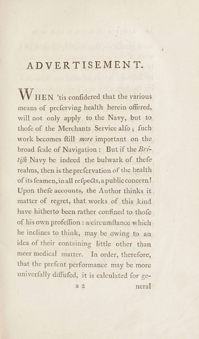 ADVERTISEMENT. W wen tis confidered that the various means of preferving health herein oftered, will not only apply to the Navy, but to thofe of the Merchants Service alfo ; fuch work becomes ftill more important on the broad {cale of Navigation: But if the 6rz- ti/h Navy be indeed the bulwark of thefe realms, then is the prefervation of the health of its feamen, inall refpects, a publicconcern! Upon thefe accounts, the Author thinks it matter of regret, that works of this kind have hitherto been rather confined to thofe of his own profeflion : acircumftance which he inclines to think, may be owing to an idea of their containing little other than meer medical matter. In order, therefore, that the prefent performance may be more univerfally diffufed, it is calculated for ge- a2 neral