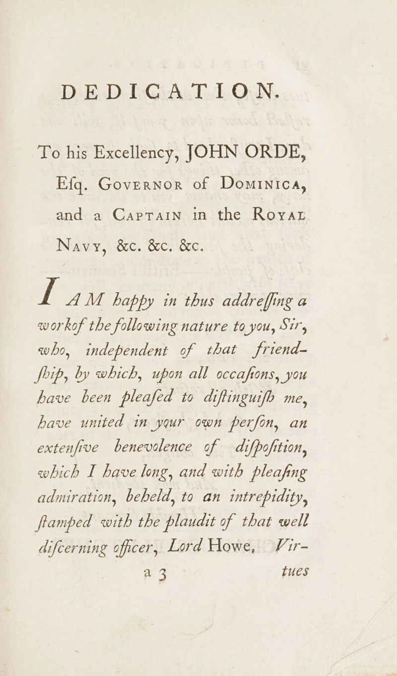 DEDICATION. To his Excellency, JOHN ORDE, Efg. Governor of Dominica, and a Captain in the Royar Navy, 86. G2c...85c. Ve A M happy in thus addreffing a workof the following nature to you, Sir, who, independent of that friend- Ship, by which, upon all occaftons, you have been pleafed to diftinguifo me, have united in your own perfon, an extenfive benevolence of difpofition, which I have long, and with pleafing admiration, beheld, to an intrepidity, fiamped with the plaudit of that well difcerning officer, Lord Howe, Vir- a 3 tues