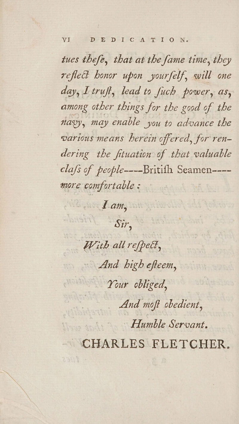 tues thefe, that at the fame time, they refled honor upon yourfelf, will one day, Ltruft, lead to fuch power, as, among other things for the good of the avy, may enable you to advance the _ various means herein offered, for ren- dering the fituation of that valuable clafs of people----Britifh Seamen---- more comfortable : = With all re{petf, And high efteem, Your obliged, And map obedient, Humble Servant. | CHARLES FLETCHER.