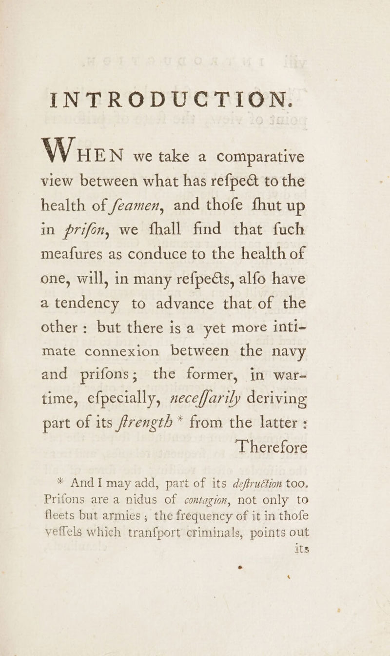 INTRODUCTION. Wuen we take a comparative view between what has refpect to the health of feamen, and thofe fhut up in prifon, we fhall find that fuch meafures as conduce to the health of one, will, in many refpects, alfo have a tendency to advance that of the other: but there is a yet more inti- mate connexion between the navy and prifons; the former, in war- time, efpecially, neceffarily deriving part of its /frength * from the latter : ‘Therefore * And I may add, part of its deffruétion too. Prifons are a nidus of contagion, not only to fleets but armies ; the frequency of it in thofe veffels which tranfport criminals, points out | its he