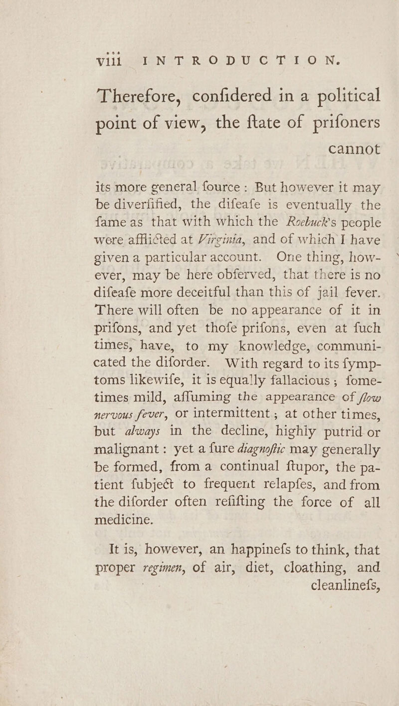 Therefore, confidered in a political point of view, the ftate of prifoners cannot its more general fource: But however it may be diverlified, the difeafe is eventually the fame as that with which the Roebuck’s people were afflicted at Virginia, and of which I have given a particular account. One thing, how- ever, may be here obferved, that there is no difeafe more deceitful than this of jail fever. There will often be no appearance of it in prifons, and yet thofe prifons, even at fuch times, have, to my knowledge, communi- cated the diforder. With regard to its fymp- toms likewife, it is equally fallacious ; fome- times mild, affuming the appearance of /hw nervous fever, or intermittent, at other times, but always in the decline, highly putrid or malignant: yet a fure diagnoftic may generally be formed, from a continual ftupor, the pa- tient fubject to frequent relapfes, and from the diforder often refifting the force of all medicine. It is, however, an happinefs to think, that proper regimen, of air, diet, cloathing, and ren cleanlinefs,