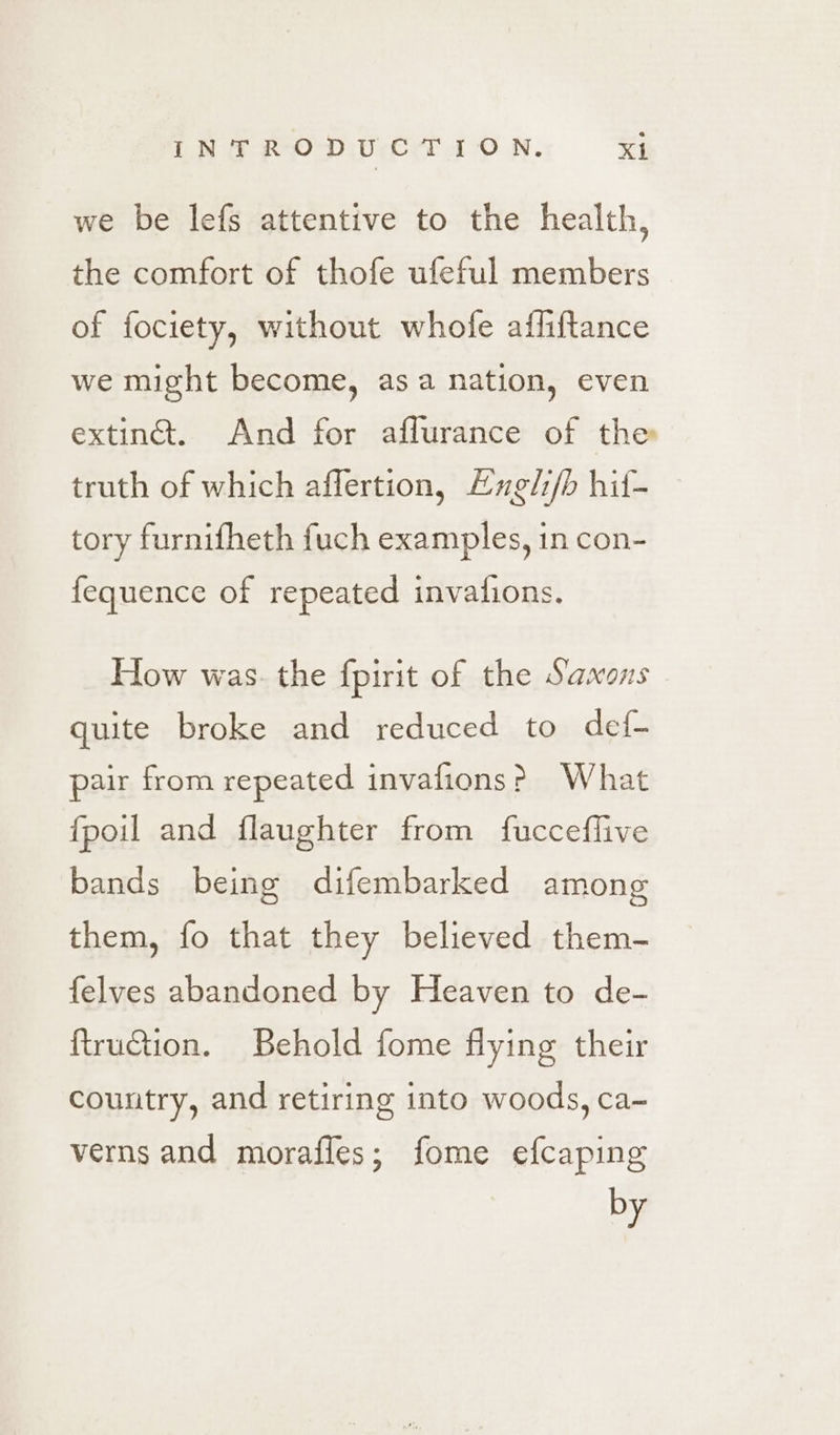 we be lefs attentive to the health, the comfort of thofe ufeful members of fociety, without whofe afliftance we might become, asa nation, even exting. And for affurance of the truth of which affertion, Lugli/b hif- tory furnifheth fuch examples, in con- fequence of repeated invafions. How was. the fpirit of the Saxons quite broke and reduced to def- pair from repeated invafions? What fpoil and flaughter from fucceflive bands being difembarked among them, fo that they believed them- {elves abandoned by Heaven to de- ftruction. Behold fome flying their country, and retiring into woods, ca~ verns and morafles; fome efcaping by