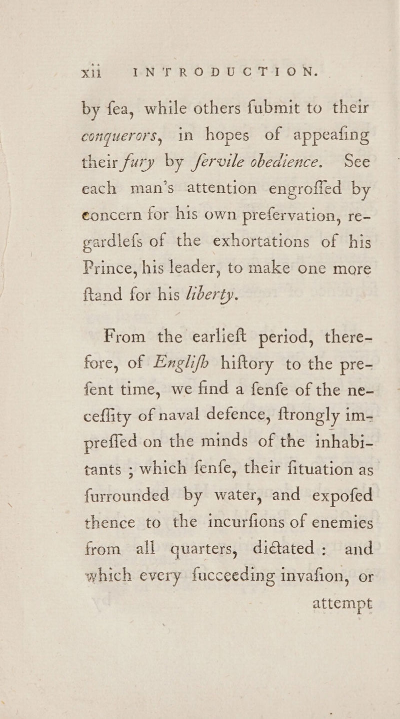by fea, while others fubmit to their conquerors, in hopes of appeafing their fury by fervile obedience. See each man’s attention engrofled by eoncern for his own prefervation, re- gardlefs of the exhortations of his Prince, his leader, to make one more ftand for his Liberty. From the earlieft period, there- fore, of Engli/b hiftory to the pre- fent time, we find a fenfe of the ne- ceffity of naval defence, ftrongly im- prefied on the minds of the inhabj- tants ; which fenfe, their fituation as furrounded by water, and expofed thence to the incurfions of enemies from all quarters, di¢tated: and which every fucceeding invafion, or attempt