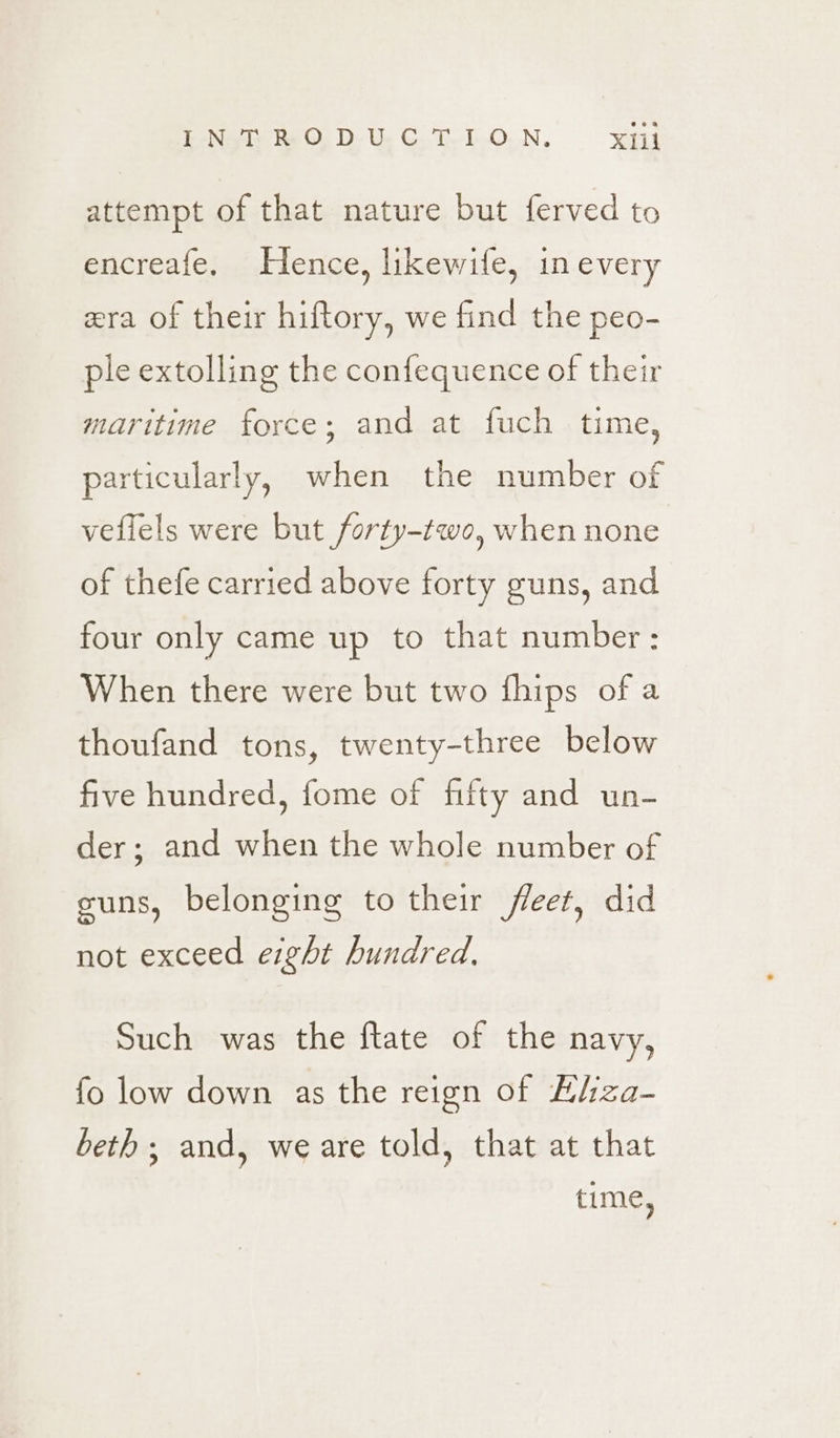 attempt of that nature but ferved to encreafe. Hence, likewife, in every zra of their hiftory, we find the peo- ple extolling the confequence of their maritime force; and at fuch time, particularly, when the number of veffels were but forty-two, when none of thefe carried above forty guns, and four only came up to that number: When there were but two fhips of a thoufand tons, twenty-three below five hundred, fome of fifty and un- der; and when the whole number of cuns, belonging to their fleet, did not exceed erght hundred. Such was the ftate of the navy, fo low down as the reign of Elza- beth ; and, we are told, that at that time,