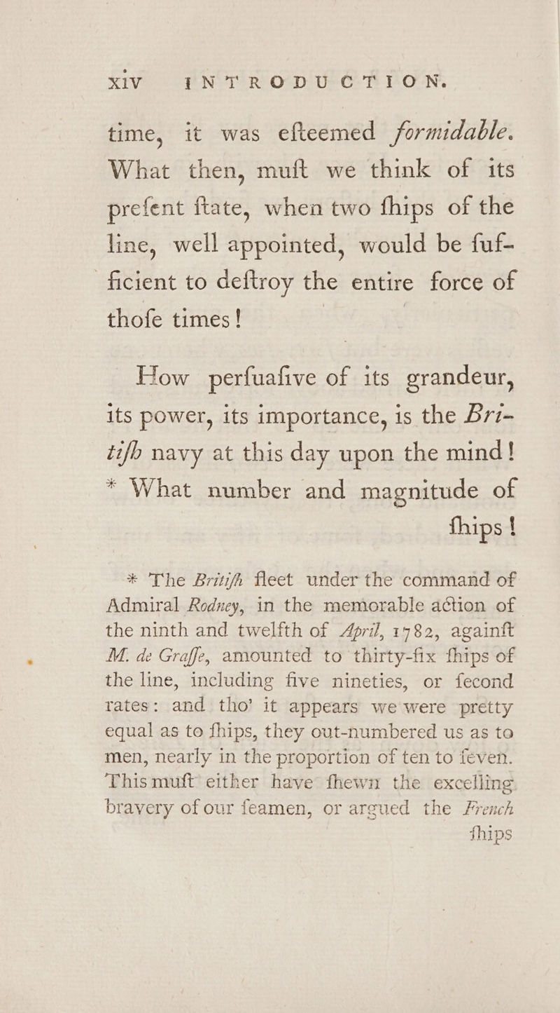 time, it was efteemed formidable. What then, muft we think of its prefent ftate, when two fhips of the line, well appointed, would be fuf- ficient to deftroy the entire force of thofe times! How perfuafive of its grandeur, its power, its importance, is the Brz- tifb navy at this day upon the mind! * What number and magnitude of fhips ! * The Britifh fleet under the command of Admiral Rodney, in the memorable action of the ninth and twelfth of April, 1782, againtt M. de Graffe, amounted to thirty-fix fhips of the line, including five nineties, or fecond rates: and tho’ it appears we were pretty equal as to fhips, they out-numbered us as to men, nearly in the proportion of ten to feven. This muft either have fhewn the excelling bravery of our feamen, or argued the French fhips