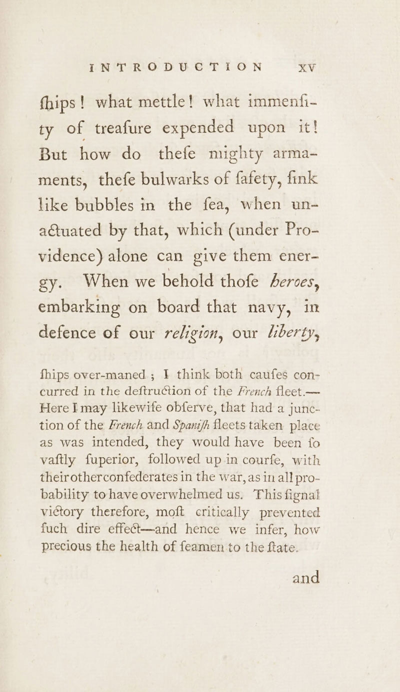 fhips! what mettle! what immenfi- ty of treafure expended upon it! But how do thefe mighty arma- ments, thefe bulwarks of fafety, fink like bubbles in the fea, when un- actuated by that, which (under Pro- vidence) alone can give them ener- gy. When we behold thofe erces, embarking on board that navy, in defence of our religion, our liberty, fhips over-maned ; J] think both caufes con- curred in the deftruction of the French fleet.— Here I may likewife obferve, that had a junc- tion of the French and Spanifh fleets taken place as was intended, they would have been {fo vaftly fuperior, followed up in courfe, with their otherconfederates in the war, as in all pro- bability tohave overwhelmed us. This fignal victory therefore, moft critically prevented fuch dire effe¢t—and hence we infer, how precious the health of feamen to the fate. and