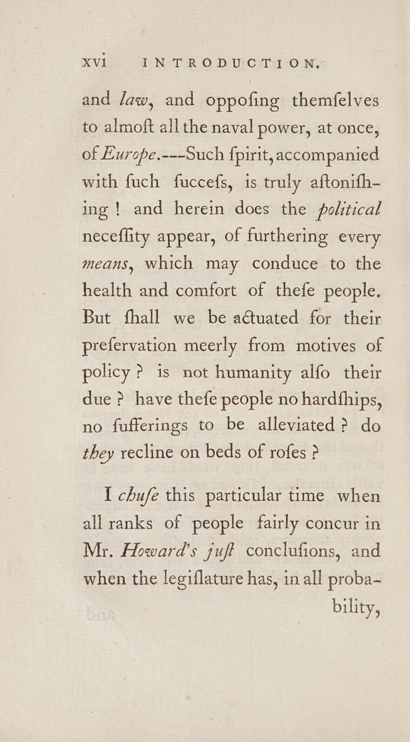 and Jaw, and oppofing themfelves to almoft all the naval power, at once, of Europe.---Such fpirit, accompanied with fuch fuccefs, is truly aftonifh- ing ! and herein does the political neceflity appear, of furthering every means, which may conduce to the health and comfort of thefe people. But fhall we be actuated for their prefervation meerly from motives of policy &gt;? is not humanity alfo their due P have thefe people no hardthips, no fufferings to be alleviated &gt; do they recline on beds of rofes ? { chufe this particular time when allranks of people fairly concur in Mr. Howard’s sufi conclufions, and when the legiflature has, in all proba- bility,