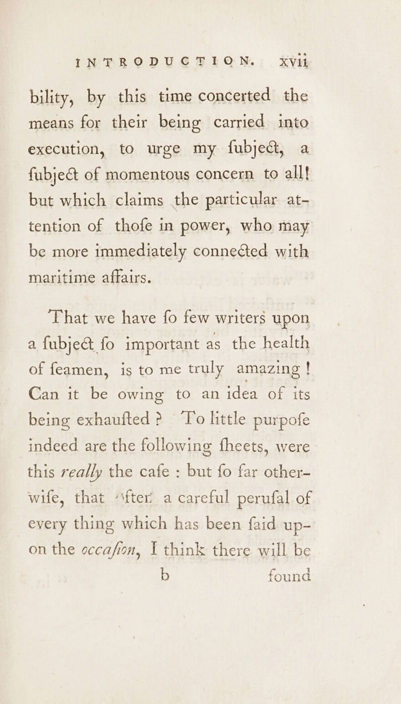 bility, by this time concerted the means for their being carried into execution, to urge my fubjedt, a fubjec&amp;t of momentous concern to all! but which claims the particular at- tention of thofe in power, who may be more immediately conneted with maritime affairs. ‘That we have fo few writers upon a fubje&amp; fo important as the health of feamen, is to me truly amazing ! Can it be owing to an idea of its being exhaufted? T'o little purpofe indeed are the following fheets, were this really the cafe : but fo far other- wife, that ‘‘fter’ a careful perufal of every thing which has been faid up- on the occafion, I think there will be b found