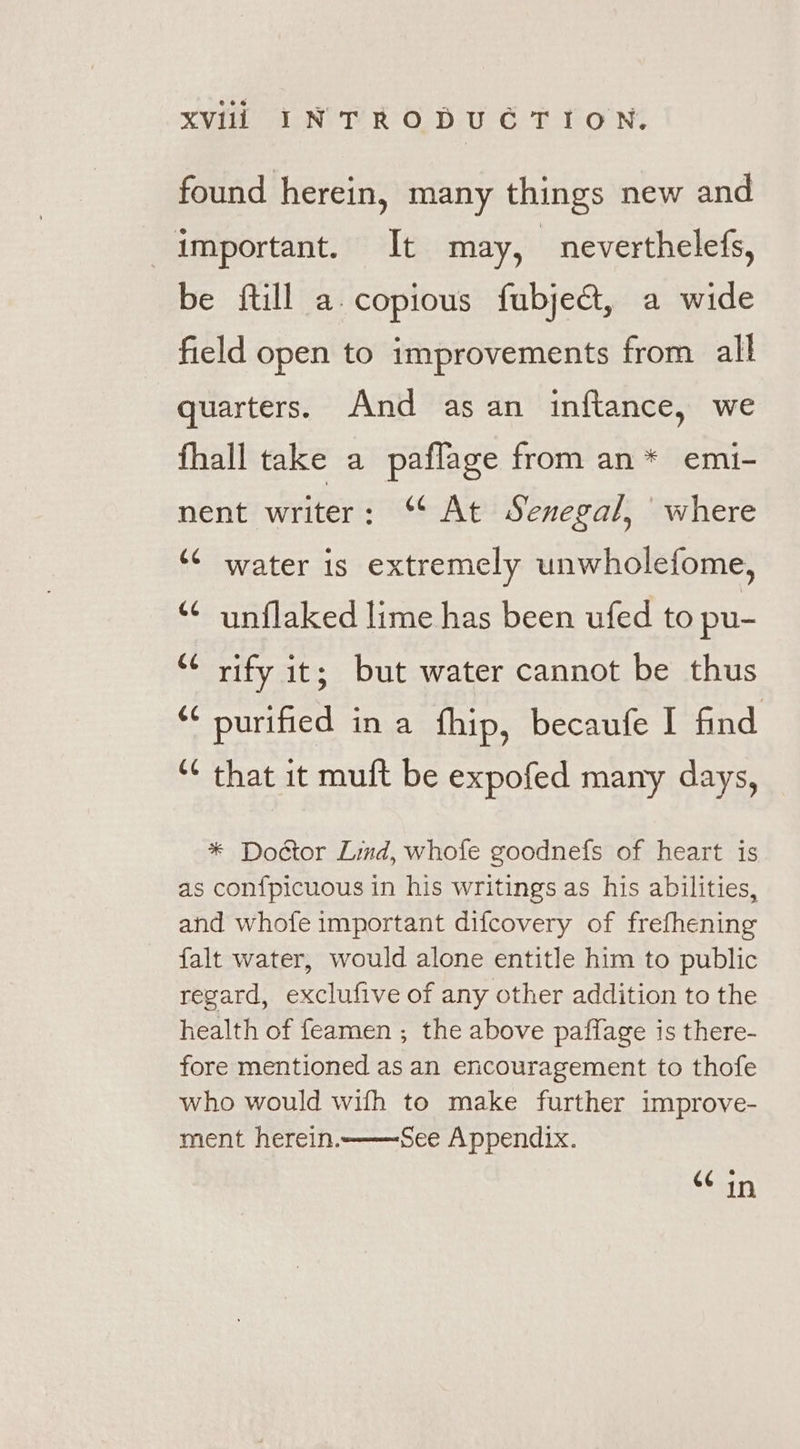 found herein, many things new and important. It may, neverthelefs, be ftill a. copious fubje&amp;, a wide field open to improvements from all quarters. And as an inftance, we fhall take a paflage from an* emi- nent writer: ‘¢ At Senegal, where ‘6 water is extremely unwholefome, ¢ unflaked lime has been ufed to pu- “¢ rify it; but water cannot be thus ** purified ina fhip, becaufe I find “¢ that it muft be expofed many days, * Doctor Lind, whofe goodnefs of heart is as confpicuous in his writings as his abilities, and whofe important difcovery of frefhening falt water, would alone entitle him to public regard, exclufive of any other addition to the health of feamen ; the above paffage is there- fore mentioned as an encouragement to thofe who would wifh to make further improve- ment herein. See Appendix. 66 in