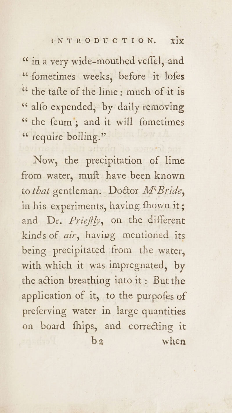 ‘in a very wide-mouthed veflel, and ‘“‘fometimes weeks, before it lofes “ the tafte of the lime: much of it is ‘¢ alfo expended, by daily removing ‘“‘ the fcum; and it will fometimes 6 require boiling.” Now, the precipitation of lime from water, muft have been known to that gentleman. Doctor Ad‘ Bride, in his experiments, having fhown it; and Dr. Prieffly, on the different kinds of air, having mentioned its being precipitated from the water, with which it was impregnated, by the action breathing intoit: Butthe application of it, to the purpofes of preferving water in large quantities on board fhips, and correcting it ba when