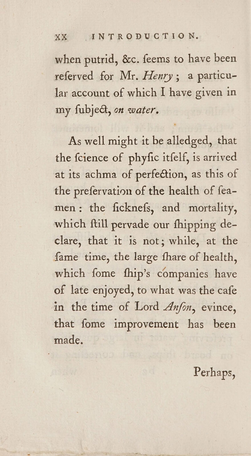 when putrid, &amp;c. feems to have been referved for Mr. Henry; a particu- lar account of which I have given in my fubject, on water. As well might it be alledged, that the fcience of phyfic itfelf, is arrived at its achma of perfection, as this of the prefervation of the health of fea- men: the ficknefs, and mortality, which ftill pervade our fhipping de- clare, that it is not; while, at the fame time, the large fhare of health, which fome fhip’s companies have of late enjoyed, to what was the cafe in the time of Lord Anfon, evince, that fome improvement has been made. Perhaps,